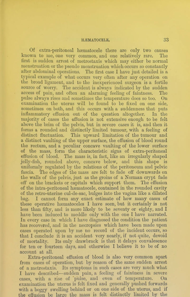 Of Gxtra-peritoneal heematocele there are only two causes known to nie, one very common, and one relatively rare. The first is sudden arrest of metrostaxis which may either be normal menstruation or the pseudo menstruation wliich occurs so constantly after abdominal operations. The first case I have just detailed is a typical example of what occurs very often after any operation on the broad ligament, and to the inexperienced surgeon is a fertile source of worry. The accident is always indicated by the sudden access of pain, and often an alarming feeling of faintness. The pulse always rises and sometimes the temperature does so too. On examination the uterus will be found to be fixed on one side, sometimes on both, and this occurs with a suddenness tiiat puts inflammatory effusion out of the question altogether. In the majority of cases the effusion is not extensive enough to be felt above the brim of the pelvis, but in severe cases it is, and then it forms a rounded and distinctly limited tumour, with a feeling of distinct fluctuation. This upward limitation of the tumour and a distinct vaulting of the upper surface, the effusion of blood round the rectum, and a peculiar concave vaulting of the lower surface of the mass, form the characteristic signs of extra-peritoneal effusion of blood. The mass is, in fact, like an irregularly shaped jelly-fish, rounded above, concave below, and this shape is uniformly regulated by the relations of the peritoneum and pelvic fascia. The edges of the mass are felt to fade off downwards on the walls of the pelvis, just as the groins of a Norman crypt fade off on the brackets or capitals which support them. The effusion of the intra-peritoneal hoematocele, contained in the rounded cavity of tlie retro-uterine cul-de-sac, bulges into the vagina like a dilated bag. I cannot form any exact estimate of how many cases of these operative hfematoceles I have seen, but it certainly is not less than fifty, and is more likely to be seventy or eighty, and I have been induced to meddle only with the one I have narrated. In every case in wliich I have diagnosed the condition the patient has recovered, and in the necropsies which have been made upon cases operated upon by me no record of the incident occurs, so that I conclude it is an accident veiy nearly, if not quite, devoid of mortality. Its only drawbrack is tliat it delays convalesence for ten or fourteen days, and otherwise I believe it to be of no account at all. Extra-peritoneal effusion of blood is also very common apart from cases of operation, but by reason of the same sudden arrest of a metrostaxis. Its symptoms in such cases are very much what I have described—sudden pain, a feeling of faintness in severe cases, with a rise of 'i)ulse, and even of temperature. On examination the uterus is felt fixed and generally pushed forwards with a boggy swelling behind or on one side of the uterus, and if the effusion be larjre the mass is felt distinctly limited by the
