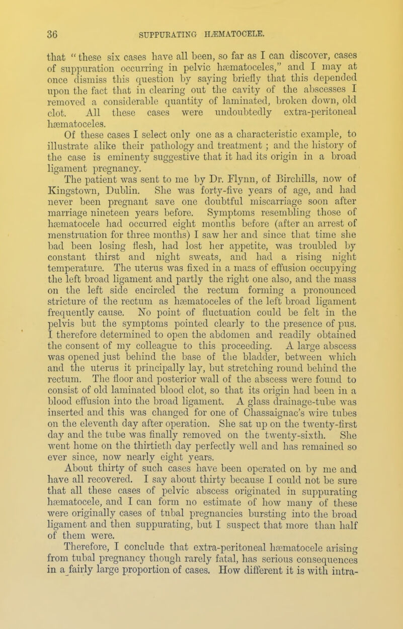 that  these six cases have all been, so far as I can discover, cases of suppuration occurring in pelvic hasmatoceles, and I may at once dismiss this question by saying briefly that this depended upon the fact that in clearing out the cavity of the aljscesses I removed a consideral)le quantity of laminated, broken down, old clot. All these cases were undoubtedly extra-peritoneal liaematoceles. Of these cases I select only one as a characteristic example, to illustrate alike their pathology and treatment ; and the history of the case is eminenty suggestive that it had its origin in a broad ligament pregnancy. The patient was sent to me by Dr. Tlynn, of Bircliills, now of Kingstown, Dublin. She was forty-five years of age, and had never been pregnant save one doubtful miscarriage soon after marriage nineteen years before. Symptoms resembling those of hfematocele had occurred eiglit montlis before (after an arrest of menstruation for three months) I saw her and since that time she bad been losing flesh, had lost her appetite, was troubled by constant thirst and night sweats, and had a rising night temperature. The uterus was fixed in a mass of effusion occupying the left broad ligament and partly the riglit one also, and the mass on the left side encircled the rectum forming a pronounced stricture of the rectum as hematoceles of the left broad ligament frequently cause. No point of fluctuation could be felt in the pelvis but the symptoms pointed clearly to the presence of pus. I therefore determined to open the abdomen and readily obtained the consent of my colleague to this proceeding. A large abscess was opened just behind the base of the bladder, between which and the uterus it principally lay, but stretching round behind tlie rectum. The floor and posterior wall of the abscess were found to consist of old laminated blood clot, so that its origin had been in a blood effusion into the broad ligament. A glass drainage-tube was inserted and this was changed for one of Chassaignac's wire tubes on the eleventh day after operation. She sat up on the twenty-first day and the tube was finally removed on the twenty-sixth. Slie ■went home on the thirtieth day perfectly Avell and has remained so ever since, now nearly eight years. About thirty of such cases liave been operated on by me and have all recovered. I say about thirty because I could not be sure that all these cases of pelvic abscess originated in suppurating hfematocele, and I can form no estimate of how many of these were originally cases of tubal pregnancies bursting into the broad ligament and then suppurating, but I suspect that more than half of them were. Therefore, I conclude that extra-peritoneal hcTmatocele arising from tubal pregnancy though rarely fatal, has serious consequences in a fairly large proportion of cases. How different it is with intra-