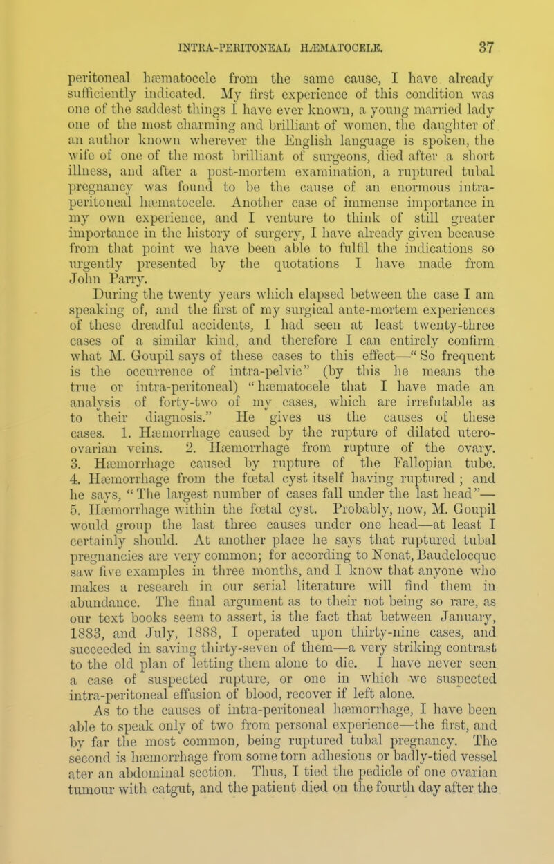 peritoneal liiematocele from the same cause, I have ah-eady siitriciontly indicated. My lirst experience of this condition was one of the saddest things I have ever known, a young married lady one of the most charming and brilliant of women, the daughter of an author known wherever the English language is spoken, the wife of one of the most brilliant of surgeons, died after a sliort illness, and after a post-mortem examination, a ruptured tubal pregnancy was found to be the cause of an enormous intra- peritoneal hannatocele. Another case of immense importance in my own experience, and I venture to think of still greater importance in tlie history of surgery, I have already given because from that point we have been able to fulfil the indications so urgently presented by the quotations I have made from John Parry. During the twenty years which elapsed l)etween the case I am speaking of, and the first of my surgical ante-mortem experiences of these dreadful accidents, I had seen at least twenty-three cases of a similar kind, and therefore I can entirely confirm what M. Goupil says of these cases to this effect— So frequent is the occurrence of intra-pelvic (by this he means the true or intra-peritoneal)  ha3niatocele that I have made an analysis of forty-two of my cases, which are irrefutable as to their diagnosis. He gives us the causes of these cases. 1. Haimorrhage caused by the rupture of dilated utero- ovarian veins. 2. Ha3morrhage from rupture of the ovary. 3. HiBmorrhage caused by rupture of the Fallopian tube. 4. HiBmorrhage from the foetal cyst itself having ruptured ; and he says, The largest number of cases fall under the last head— 5. Hiemorrhage within the fcctal cyst. Probably, now, M. Goupil would group the last three causes under one head—at least I certainly should. At another place he says that ruptured tubal pregnancies are very common; for according to Nonat, Baudelocque saw five examples in three months, and I know that anyone who makes a research in our serial literature will find them in abundance. The final argument as to their not being so rare, as our text books seem to assert, is the fact that between January, 1883, and July, 1888, I operated upon thirty-nine cases, and succeeded in saving thirty-seven of them—a very striking contrast to the old plan of letting them alone to die. I have never seen a case of suspected rupture, or one in which we suspected intra-peritoneal effusion of blood, recover if left alone. As to the causes of intra-peritoneal lia3morrhage, I have been able to speak only of two from personal experience—the first, and by far the most common, being ruptured tubal pregnancy. The second is luBmorrhage from some torn adhesions or badly-tied vessel ater an abdominal section. Thus, I tied the pedicle of one ovarian tumour with catgut, and the patient died on the fourth day after the