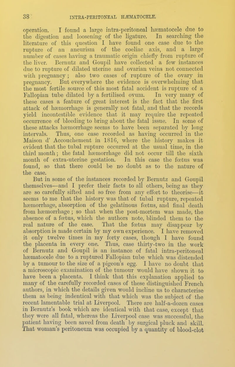 operation. I found a large intra-peritoneal ha3matocele due to the digestion and loosening of the ligature. In searching the literature of this question I have found one case due to the rupture of an aneurism of the coeliac axis, and a large nuniljer of cases having a traumatic origin chiefly from rupture of the liver, Bernutz and Goupil have collected a few instances due to rupture of dilated uterine and ovarian veins not connected ■with pregnancy ; also two cases of rupture of the ovary in pregnancy. But everywhere the evidence is overwhelming that the most fertile source of this most fatal accident is rupture of a Fallopian tuhe dilated by a fertilised ovum. In very many of these cases a feature of great interest is the fact that the first attack of hfemorrhage is generally not fatal, and that the records yield incontestible evidence that it may require the repeated occurrence of bleeding to bring about the fatal issue. In some of these attacks hfemorrhage seems to have been separated by long intervals. Thus, one case recorded as having occurred in the Maison d' Accouchement in 1816, where the history makes it evident that the tubal rupture occurred at the usual time, in the third month; the fatal ha3morrhage did not occur till the sixth month of extra-uterine gestation. In this case the foetus was found, so that there could be no doubt as to the nature of the case. But in some of the instances recorded by Bernutz and Goupil themselves—and I prefer their facts to all others, being as they are so carefully sifted and so free from any effort to theorise—it seems to me that the history was that of tubal rupture, repeated hasmorrhage, absorption of the gelatinous f(Etus, and final death from haemorrhage ; so that when the post-mortem was made, the absence of a fcetus, which the authors note, blinded them to the real nature of the case. That the fcetus may disappear l)y absorption is made certain by my own experience. I have removed it only twelve times in my forty cases, though I have found the placenta in every one. Thus, case thirty-two in the work of Bernutz and Goupil is an instance of fatal intra-peritoneal hoimatocele due to a ruptured Fallopian tube which was distended by a tumour to the size of a pigeon's egg. I have no doubt that a microscopic examination of the tumour would have shown it to have been a placenta. I think that this explanation applied to many of the carefully recorded cases of these distinguished French authors, in which the details given would incline us to characterise them as being indentical with that which was the subject of the recent lamentable trial at Liverpool, There are half-a-dozen cases in Bernutz's book which are identical with that case, except that they were all fatal, whereas the Liverpool case was successful, the patient having been saved from death Ijy surgical pluck and skill. That woman's peritoneum was occupied by a quantity of blood-clot