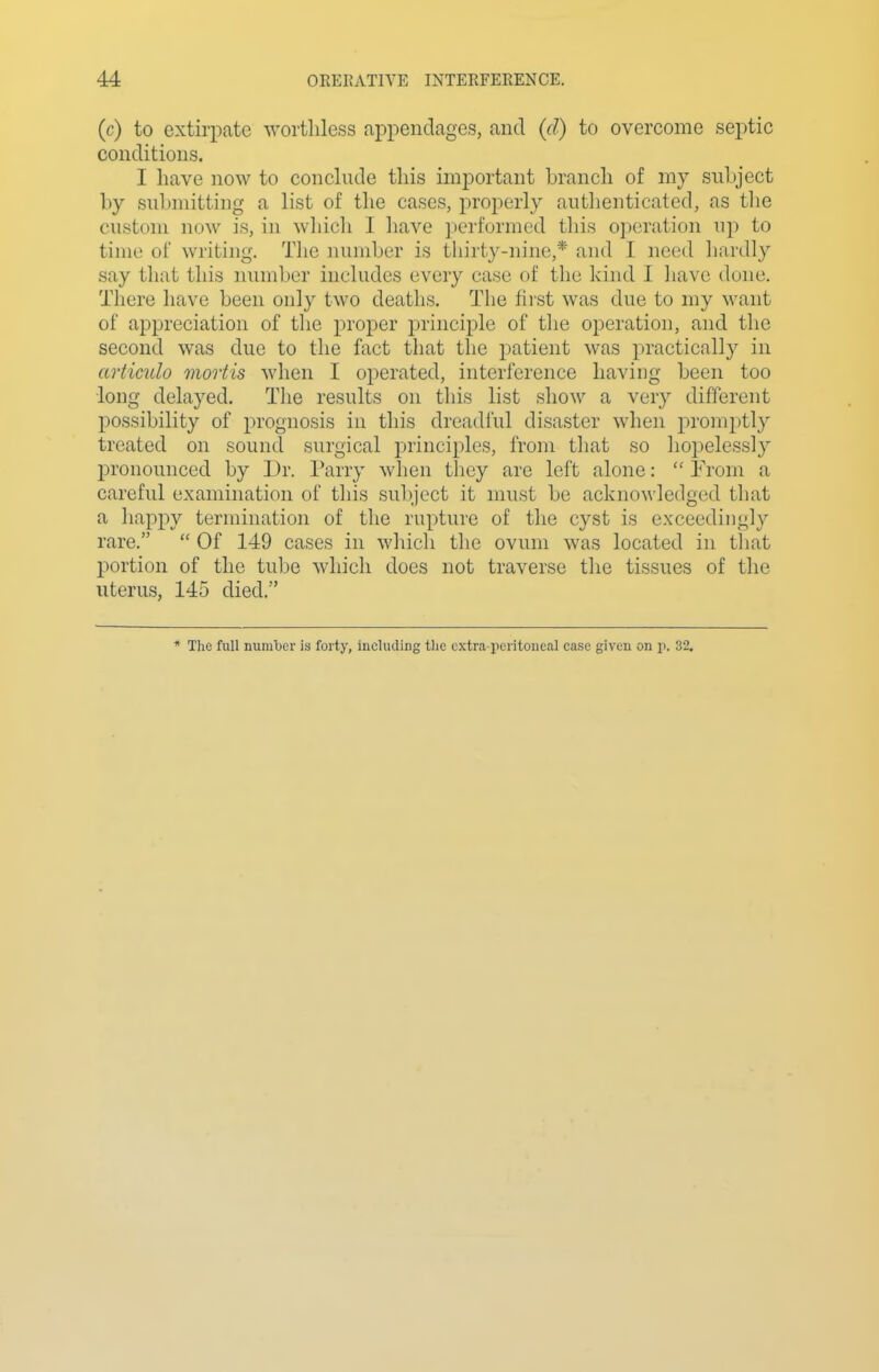 (c) to extirpate worthless appendages, and {d) to overcome septic conditions. I have now to conchide this important branch of my subject by submitting a list of the cases, properly autlienticated, as tlie custom now is, in which I have ])erformcd this operation up to time of writing. The number is thirty-nine,* and I need hardly say that this number includes every case of the hind I have dune. There have been only two deaths. The first was due to my want of appreciation of the proper principle of the operation, and the second was due to the fact that the patient was practically in articulo mortis when I operated, interference having been too long delayed. The results on this list show a very different possibility of prognosis in this dreadful disaster when promptly treated on sound surgical principles, from that so hopelessly pronounced by Dr. Parry when tliey are left alone:  From a careful examination of this subject it must be acknowledged that a happy termination of the rupture of the cyst is exceedingly rare.  Of 149 cases in which the ovum was located in that portion of the tube which does not traverse the tissues of the uterus, 145 died. * The full number is forty, including the c.xtra-x)critoneal case given on p. 32.