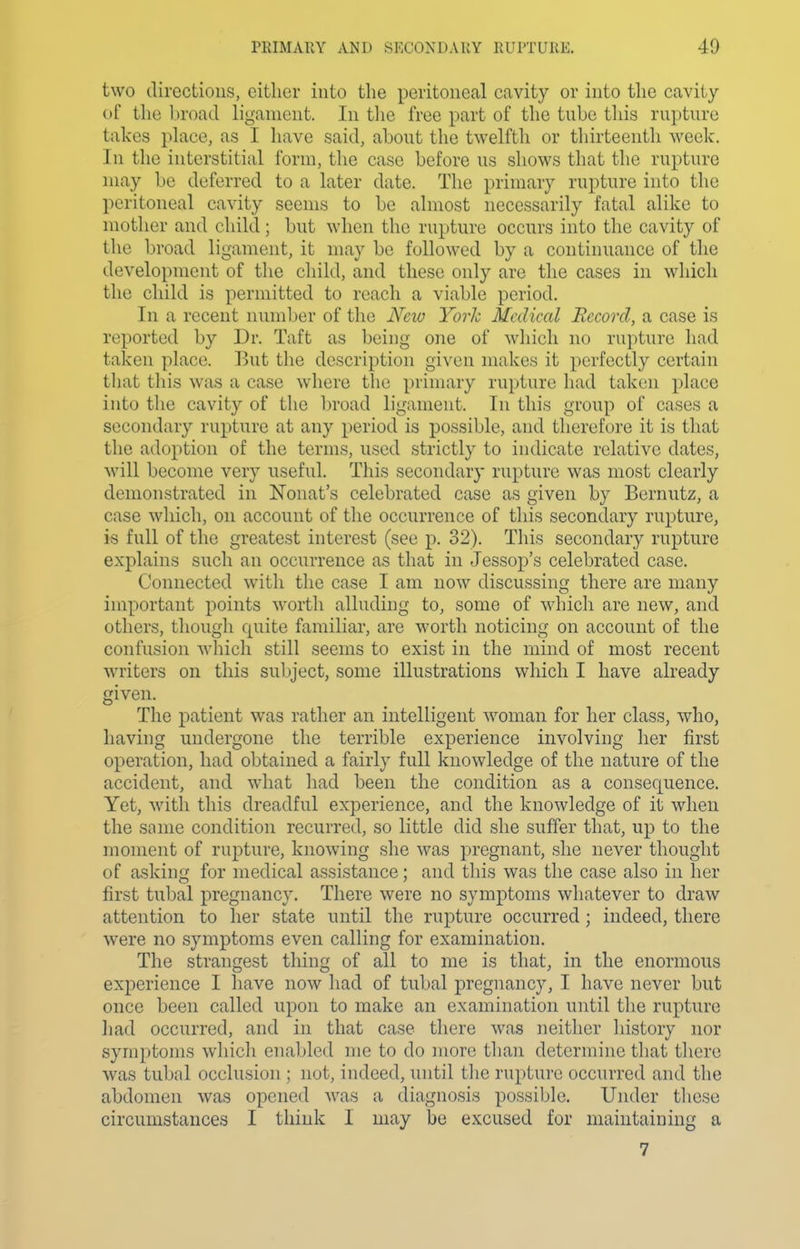 two directions, either into the peritoneal cavity or into the cavity of the broad ligament. In tlie free part of the tube tliis ruptnre takes place, as I have said, about the twelfth or thirteenth week. In the interstitial form, the case before us shows that the rupture may be deferred to a later date. The primary rupture into the peritoneal cavity seems to be almost necessarily fatal alike to mother and child; but when the rupture occurs into the cavity of the broad ligament, it may be fullowed by a continuance of the development of the child, and these only are the cases in which the child is permitted to reach a viable period. In a recent number of the Ncio York Medical Record, a case is reported by Dr. Taft as being one of wliich no rupture had taken place. But the description given makes it perfectly certain that this was a case where the primary rupture had taken place into the cavity of the broad ligament. In this group of cases a secondary rupture at any period is possible, and therefore it is that the adoption of the terms, used strictly to indicate relative dates, will become very useful. This secondary rupture was most clearly demonstrated in ISTonat's celebrated case as given by Bernutz, a case wliich, on account of the occurrence of this secondary rupture, is full of the greatest interest (see p. 32). This secondary rupture explains such an occurrence as that in Jessop's celebrated case. Connected with the case I am now discussing there are many important points worth alluding to, some of which are new, and others, though quite familiar, are worth noticing on account of the confusion which still seems to exist in the mind of most recent writers on this subject, some illustrations which I have already given. The patient was rather an intelligent woman for her class, who, having undergone the terrible experience involving her first operation, had obtained a fairly full knowledge of the nature of the accident, and what had been the condition as a consequence. Yet, with this dreadful experience, and the knowledge of it when the same condition recurred, so little did she suffer that, up to the moment of rupture, knowing slie was pregnant, she never thought of asking for medical assistance; and this was the case also in her first tubal pregnancy. There were no symptoms whatever to draw attention to her state until the rupture occurred ; indeed, there were no symptoms even calling for examination. The strangest thing of all to me is that, in the enormous experience I have now liad of tubal pregnancy, I have never but once been called upon to make an examination until tlie rupture liad occurred, and in that case there was neither history nor symptoms wliicli enabled me to do more than determine that tliere was tubal occlusion ; not, indeed, until the rupture occurred and tlie abdomen was opened was a diagnosis possible. Uiuler these circumstances I think I may be excused for maintaining a 7