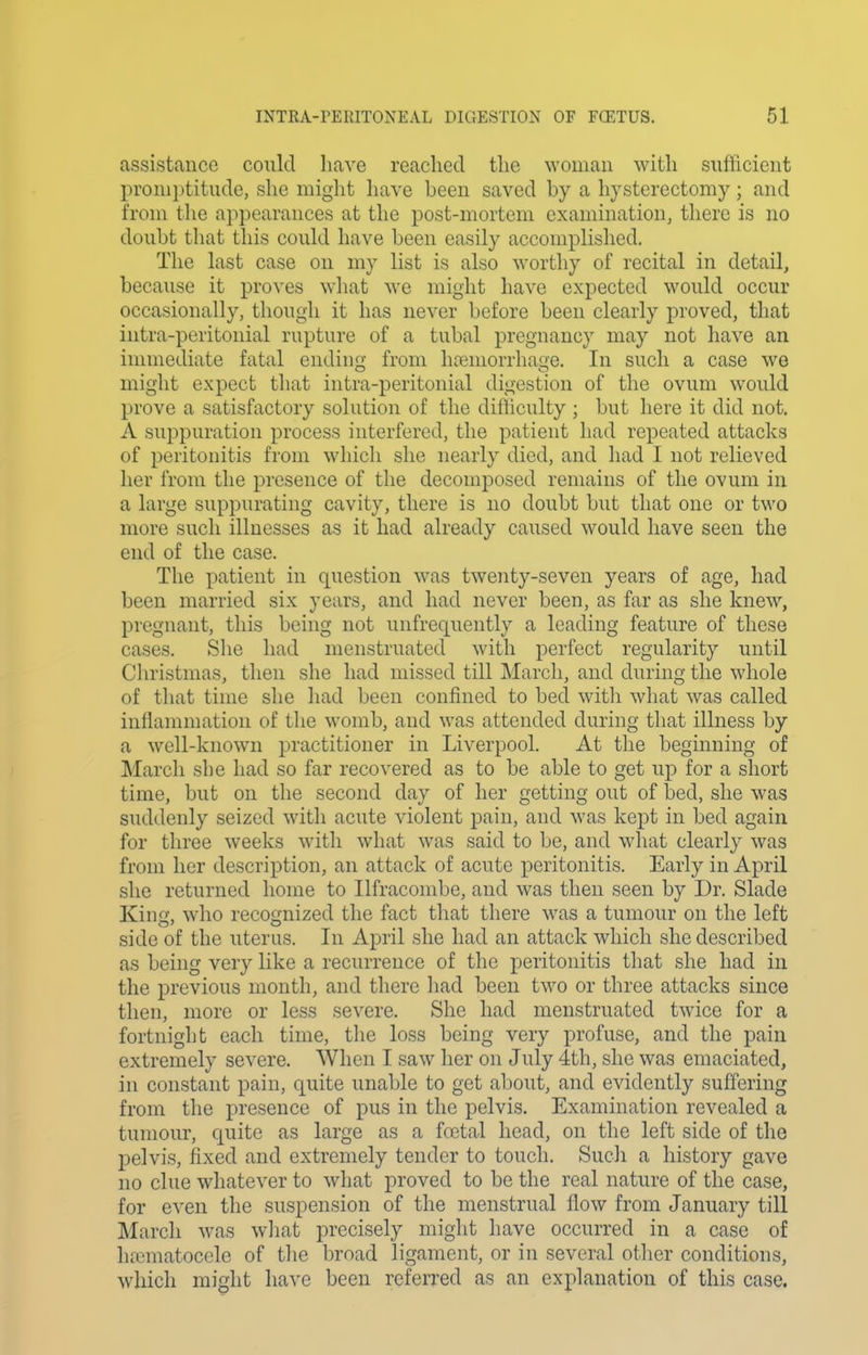 assistance could liave reached the woman with sufficient pronijjtitude, she miglit liave been saved by a hysterectomy; and from the appearances at the post-mortem examination, there is no doubt that this could have been easily accomplished. The last case on my list is also worthy of recital in detail, because it proves what we might have expected would occur occasionally, though it has never before been clearly proved, that intra-peritonial rupture of a tubal pregnancy may not have an innnediate fatal ending from htemorrhage. In such a case we might expect that intra-peritonial digestion of the ovum would prove a satisfactory solution of the difhculty ; but here it did not. A suppuration process interfered, the patient had repeated attacks of peritonitis from which she nearly died, and liad I not relieved her from the presence of the decomj)osed remains of the ovum in a large suppurating cavity, there is no doubt but that one or two more such illnesses as it had already caused would have seen the end of the case. The patient in question was twenty-seven years of age, had been married six years, and had never been, as far as she knew, pregnant, this being not unfrequently a leading feature of these cases. She had menstruated with perfect regularity until Christmas, then she had missed till March, and during the whole of tliat time she had been confined to bed witli what was called inflammation of the womb, and was attended during that illness by a well-know^n practitioner in Liverpool. At the beginning of March she had so far recovered as to be able to get up for a short time, but on the second day of her getting out of bed, she was suddenly seized with acute violent pain, and was kept in bed again for three weeks with what was said to be, and what clearly was from her description, an attack of acute peritonitis. Early in April she returned home to Ilfracombe, and was then seen by Dr. Slade Kina\ who recognized the fact that there was a tumour on the left side of the uterus. In April she had an attack which she described as being very like a recurrence of the peritonitis that she had in the previous month, and there had been two or three attacks since then, more or less severe. She had menstruated twice for a fortnight each time, the loss being very profuse, and the pain extremely severe. When I saw her on July 4th, she was emaciated, in constant pain, quite unable to get about, and evidently suffering from the presence of pus in the pelvis. Examination revealed a tumour, quite as large as a fa3tal head, on the left side of the pelvis, fixed and extremely tender to touch. Such a history gave no clue whatever to what proved to be the real nature of the case, for even the suspension of the menstrual flow from January till March was wliat precisely might liave occurred in a case of hematocele of tlie broad ligament, or in several otlier conditions, which miglit have been referred as an explanation of this case.