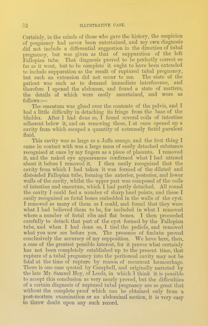 Certainly, in tlie minds of those who gave the history, tlie snspicion of pregnancy had never been entertained, and my own diagnosis did not inchide a differential suggestion in the direction of tnbal pregnancy, but was given as that of suppuration of the left Fallopian tube. That diagnosis proved to be perfectly correct so far as it went, but to be complete it ought to have been extended to include suppuration as the result of ruptured tubal pregnancy, but such an extension did not occur to me. The state of the patient was such as to demand immediate interference, and therefore I opened the abdomen, and found a state of matters, the details of which were easily ascertained, and were as follows:— The omentum was glued over the contents of the pelvis, and I had a little difiiculty in detaching its fringe from the base of the bladder. After I had done so, I found several coils of intestine adherent below it, and on removing these, I at once opened up a cavity from which escaped a quantity of extremely foetid purulent fluid. This cavity was as large as a Jaffa orange, and the first tiling I came in contact with was a large mass of easily detached substance recognised at once by my fingers as a piece of placenta. I removed it, and the naked eye appearances confirmed what I had uttered about it before I removed it. I then easily recognised that the cavity from which I had taken it was formed of the dilated and distended Fallopian tube, forming the anterior, posterior, and lower walls of the cavity, whilst the upper part was composed of the coils of intestine and omentum, which I had partly detached. All round the cavity I could feel a number of sharp hard points, and these I easily recognised as foetal bones embedded in the walls of the cyst. I removed as many of them as I could, and found that they were what I had believed them to be, for included in what I removed where a number of foetal ribs and flat bones. I then proceeded carefully to detach that part of the cyst formed by the Fallopian tube, and when I had done so, I tied the pedicle, and removed what you now see before you. The presence of fimbrije proved conclusively the accuracy of my supposition. We have here, then, a case of the greatest possible interest, for it proves what certainly has not been completely established up to the present time, that rupture of a tubal pregnancy into the peritoneal cavity may not be fatal at the time of rupture by reason of recurrent haemorrhage. There is one case quoted by Campbell, and originally narrated by the late Mr. Samuel Hey, of Leeds, in which I think it is possible to accept this conclusion as very nearly proved, but the difficulties of a certain diagnosis of ruptured tubal pregnancy are so great that without the complete proof which can be obtained only from a post-mortem examination or an abdominal section, it is very easy to throw doubt upon any such record.