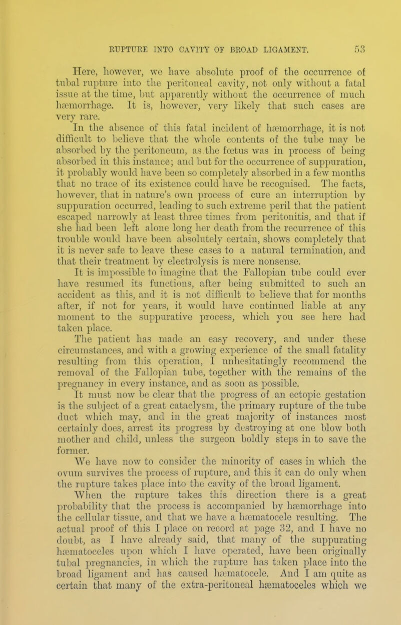 Hero, liowcvor, wc have absohito proof of the occurrence of tubal rupture into tlie peritoneal cavity, not only without a fatal issue at the time, l)ut apparently without the occurrence of much hcTmorrhage. It is, however, very likely that such cases are very rare. In the absence of this fatal incident of ha?morrhao-e, it is not difficult to believe that the whole contents of the tube may be absorbed by the peritoneum, as the foetus was in process of being absorbed in this instance; and but for the occurrence of suppuration, it probably would have been so completely absorbed in a few months that no trace of its existence could have be recognised. Tlie facts, however, that in nature's own process of cure an interruption by suppuration occurred, leading to such extreme peril that the patient escaped narrowly at least three times from peritonitis, and that if she had been left alone long her death from the recurrence of tliis trouble would have been absolutely certain, shows completely that it is never safe to leave these cases to a natural termination, and that their treatment by electrolysis is mere nonsense. It is impossible to imagine that the Fallopian tube could ever have resumed its functions, after being submitted to such an accident as this, and it is not difficult to believe that for months after, if not for years, it would have continued liable at any moment to the suppurative process, which you see here had taken place. The patient has made an easy recovery, and under these circumstances, and with a growing experience of the small fatality resulting from this operation, I unhesitatingly recommend the removal of the Fallopian tube, together with the remains of the pregnancy in every instance, and as soon as possible. It must now be clear that the progress of an ectopic gestation is the subject of a great cataclysm, tlie primary rupture of the tube duct Mdiich may, and in the great majority of instances most certainly does, arrest its progress by destroying at one blow both mother and child, unless the surgeon boldly steps in to save the former. We have now to consider the minority of cases in which the ovum survives the process of rupture, and this it can do only when the rupture takes place into the cavity of the l)road ligament. When the rupture takes this direction there is a great probability that the process is accompanied by hfemorrhage into the cellular tissue, and that we have a hrematocele resulting. The actual proof of this I place on record at page 32, and I have no doubt, as I have already said, that many of the suppurating htcmatoccles upon which I have operated, have been originally tubal pregnancies, in which the rupture has taken place into the broad ligament and has caused luTmatocele, And I am quite as certain that many of the extra-peritoneal htcmatoceles which we