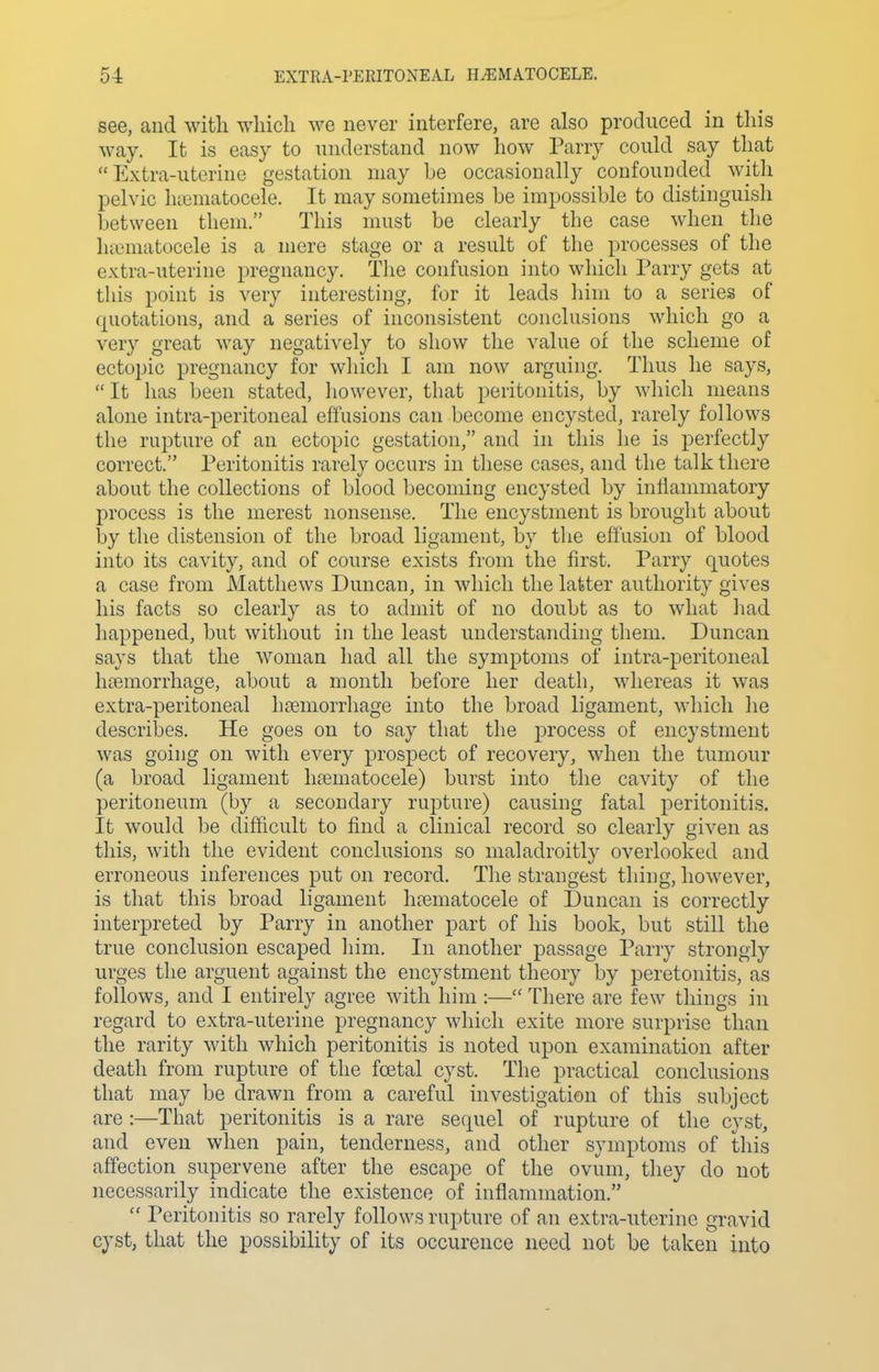 see, and with which we never interfere, are also produced in this way. It is easy to understand now how Parry could say that Extra-uterine gestation may he occasionally confounded with pelvic luematocele. It may sometimes be impossible to distinguish between them. This nnist be clearly the case when tlie luematocele is a mere stage or a result of the processes of the extra-uterine pregnancy. Tlie confusion into which Parry gets at this point is very interesting, for it leads him to a series of quotations, and a series of inconsistent conclusions which go a very great way negatively to show the value of the scheme of ectopic pregnancy for which I am now arguing. Thus he says, It has been stated, liowever, that peritonitis, by which means alone intra-peritoneal effusions can become encysted, rarely follows the rupture of an ectopic gestation, and in this he is perfectly correct. Peritonitis rarely occurs in these cases, and the talk there about the collections of blood becoming encysted by inflammatory process is the merest nonsense. The encystment is brought about hy the distension of the broad ligament, by the effusion of blood into its cavity, and of course exists from the first. Parry quotes a case from Matthews Duncan, in which the latter authority gives his facts so clearly as to admit of no doubt as to what had happened, but without in the least understanding them. Duncan says that the woman had all the symptoms of intra-peritoneal litBmorrhage, about a month before her death, whereas it was extra-peritoneal liaDmorrhage into the broad ligament, which he describes. He goes on to say that the process of encystment was going on with every prospect of recovery, when the tumour (a broad ligament hrematocele) burst into the cavity of the peritoneum (by a secondary rupture) causing fatal peritonitis. It would be difficult to find a clinical record so clearly given as this, with the evident conclusions so maladroitly overlooked and erroneous inferences put on record. The strangest thing, liowever, is that this broad ligament lifBmatocele of Duncan is correctly interpreted by Parry in another part of his book, but still the true conclusion escaped liim. In another passage Parry strongly urges the arguent against the encystment theory by peretonitis, as follows, and I entirely agree with him :— There are few things in regard to extra-uterine pregnancy which exite more surprise than the rarity with which peritonitis is noted upon examination after death from rupture of the fcetal cyst. The practical conclusions that may be drawn from a careful investigation of this subject are :—That peritonitis is a rare sequel of rupture of the cyst, and even when pain, tenderness, and other symptoms of this affection supervene after the escape of the ovum, they do not necessarily indicate the existence of inflammation. Peritonitis so rarely follows rupture of an extra-uterine gravid cyst, that the possibility of its occurence need not be taken into