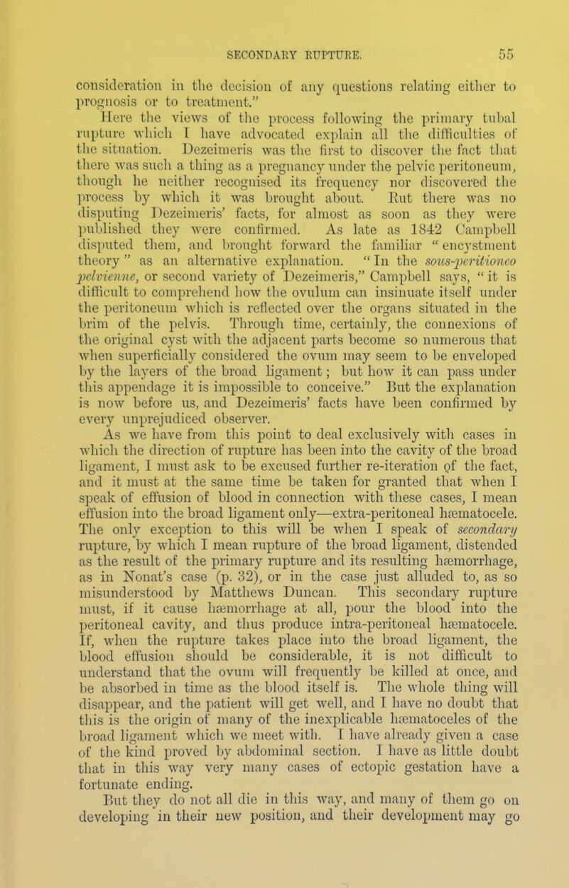 consideration in the decision of any questions relating either to prognosis or to treatment. Here the views of the process following the primary tubal rupture which I have advocated explain all the difficulties of the situation. Dezeimeris was the first to discover the fact that there was such a thing as a pregnancy under the pelvic peritoneum, though he neither recognised its frequency nor discovered tlie ])rocess by which it was brought about. Rut there was no disputing Dezeimeris' facts, for almost as soon as they were published they were confirmed. As late as 1842 Campbell disputed them, and brought forward the familiar  encystment theory  as an alternative explanation.  In the sous-pcritionco pclvienne, or second variety of Dezeimeris, Campbell says,  it is difficult to comprehend how the ovulum can insinuate itself under the peritoneum which is reflected over the organs situated in the brim of the pelvis. Through time, certainly, the connexions of the original cyst with the adjacent parts become so numerous that when superficially considered the ovum may seem to be enveloped by the layers of the broad ligament; but how it can pass under this appendage it is impossible to conceive. But the explanation is now before us, and Dezeimeris' facts have been confirmed by every unprejudiced observer. As we have from this point to deal exclusively with cases in which the direction of rupture has been into the cavity of the broad ligament, I must ask to be excused further re-iteration of the fact, and it must at the same time be taken for granted that when I speak of effusion of blood in connection with these cases, I mean effusion into the broad ligament only—extra-peritoneal hajmatocele. The only exception to this will be when I speak of secondary rupture, by which I mean rupture of the broad ligament, distended as the result of the primary rupture and its resulting lijemorrhage, as in Nonat's case (p. 32), or in the case just alluded to, as so misunderstood by Matthews Duncan. This secondary rupture nnist, if it cause lia3morrhage at all, ]5our the blood into the peritoneal cavity, and thus produce intra-peritoneal ha3matocele. If, when the rupture takes place into the broad ligament, the blood effusion should be considerable, it is not difficult to understand that the ovum will frequently be killed at once, and be absorbed in time as the blood itself is. The whole thing will disappear, and the patient will get well, and I have no doubt that this is the origin of many of the inexjjlicable hieniatoceles of the broad ligament which we meet with. I have already given a case of the kind proved by abdominal section. I have as little doubt that in this way very many cases of ectopic gestation have a fortunate ending. But they do not all die in this way, and many of them go on developing in their new position, and their development may go