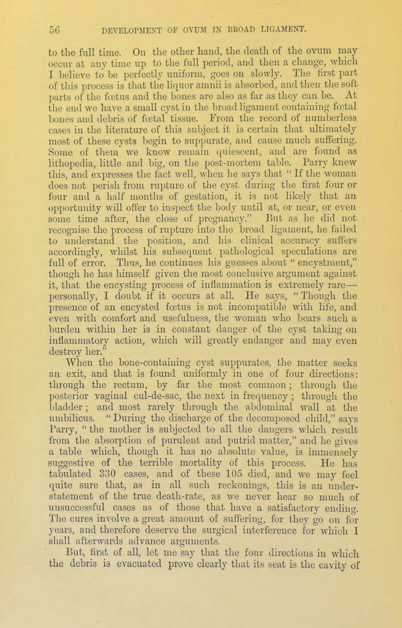 to the full time. On the other hand, the death of the ovnm may occur at any tune up to the full period, and then a change, which I believe to be perfectly uniform, goes on slowly. The first part of this process is that the liquor amnii is absorbed, and then the soft parts of the fcetus and the bones are also as far as they can be. At the end we have a small cyst in the broad ligament containing fcetal bones and debris of fcetal tissue. From the record of numberless cases in the literature of tliis sul)ject it is certain that ultimately most of these cysts begin to suppurate, and cause much suffering. 8ome of them we know remain cpiiescent, and are found as lithopedia, little and big, on the post-mortem tal)le. Parry knew this, and expresses tlie fact well, wlien lie says tliat  If the woman does not perish from rupture of the cyst during tlie first four or four and a half months of gestation, it is not likely that an opportunity will offer to inspect the body until at, or near, or even some time after, the close of pregnancy. But as he did not recognise the process of rupture into tlie broad ligament, he failed to understand the position, and his clinical accuracy suffers accordingly, whilst his subsequent pathological si^eculations are full of error. Thus, he continues his guesses about  encystnient, though he has himself given the most conclusive argument against it, that the encysting process of inflammation is extremely rare— personally, I doubt if it occurs at all. He says,  Though the presence of an encysted foetus is not incompatible with life, and even with comfort and usefulness, the woman who bears such a burden within her is in constant danger of the cyst taking on inflammatory action, which will greatly endanger and may even destroy her. When the bone-containing cyst suppurates, the matter seeks an exit, and that is found uniformly in one of four directions: through the rectum, by far the most common; through the posterior vaginal cul-de-sac, the next in frequency ; through the bladder; and most rarely through the abdominal wall at the umbilicus.  During the discharge of the decomposed child, says I'arry,  the mother is subjected to all the dangers which result from the absorption of purulent and putrid matter, and he gives a table which, though it has no absolute value, is immensely suggestive of the terrible mortality of this process. He has tabulated 330 cases, and of these 105 died, and we may feel quite sure that, as in all such reckonings, this is an under- statement of the true death-rate, as we never hear so much of unsuccessful cases as of those that have a satisfactory ending. The cures involve a great amount of suffering, for they go on for years, and therefore deserve the surgical interference for which I shall afterwards advance arguments. But, first of all, let me say that the four directions in which the debris is evacuated prove clearly that its seat is the cavity of