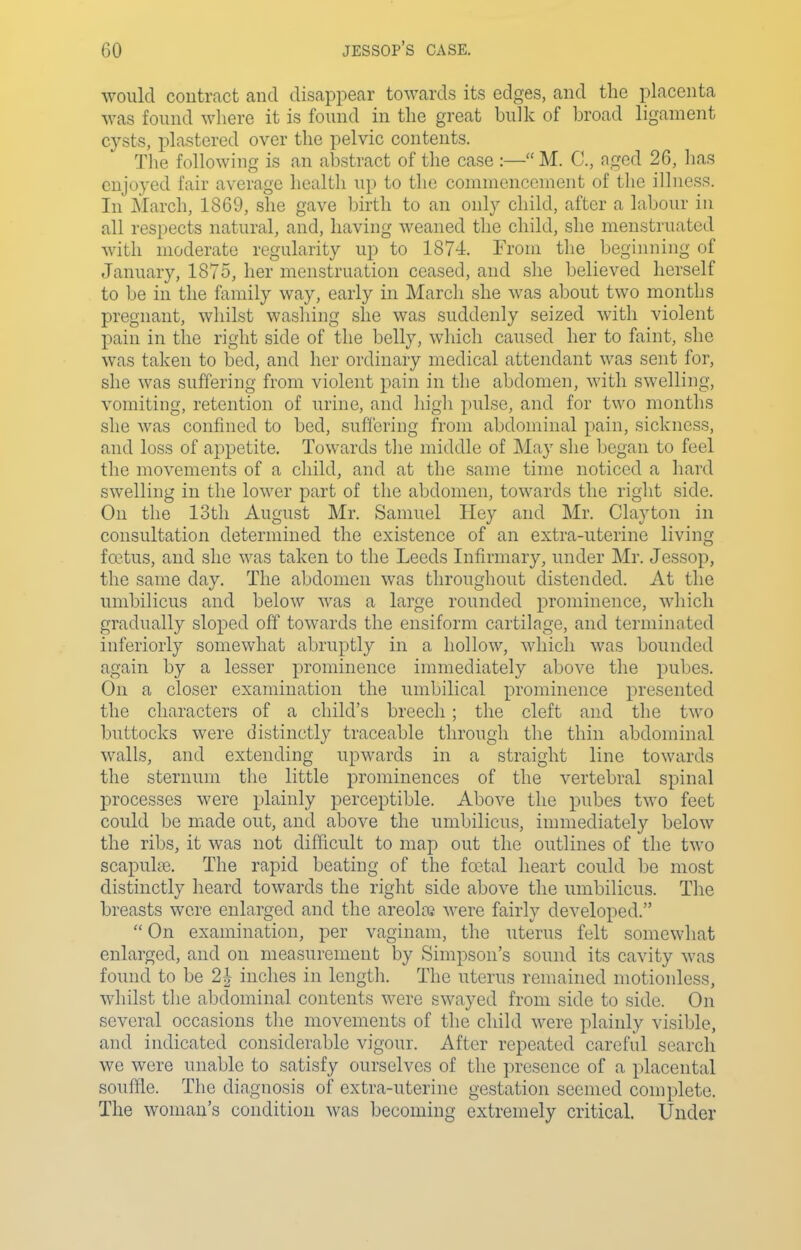 would contract and disappear towards its edges, and the placenta was found where it is found in the great bulk of broad ligament cysts, plastered over the pelvic contents. The following is an abstract of the case :— M. C, aged 26, lias enjoyed fair average health up to the commencement of the illness. In March, 1869, she gave birth to an only child, after a labour in all respects natural, and, having weaned the child, she menstruated with moderate regularity up to 1874. From the beginning of January, 1875, her menstruation ceased, and she believed herself to be in the family way, early in March she was about two months pregnant, whilst washing she was suddenly seized with violent pain in the right side of the belly, which caused her to faint, she was taken to bed, and her ordinary medical attendant was sent for, she was suffering from violent pain in the abdomen, with swelling, vomiting, retention of urine, and high pulse, and for two months she was confined to bed, suffering from abdominal pain, sickness, and loss of appetite. Towards tlie middle of May she l^egan to feel the movements of a child, and at the same time noticed a hard swelling in the lower part of the abdomen, towards the right side. On the 13th August Mr. Samuel Hey and Mr. Clayton in consultation determined the existence of an extra-uterine living fa^tus, and she was taken to the Leeds Infirmary, under Mr. Jessop, the same day. The abdomen was throughout distended. At the umbilicus and below was a large rounded prominence, which gradually sloped off towards the ensiform cartilage, and terminnted inferiorly somewhat abruptly in a hollow, which was bounded again by a lesser prominence immediately above the pubes. On a closer examination the umbilical prominence presented the characters of a child's breech ; the cleft and the two buttocks were distinctly traceable through the thin abdominal walls, and extending upwards in a straight line towards the sternum the little prominences of the vertebral spinal processes were plainly perceptible. Above the pubes two feet could be made out, and above the umbilicus, immediately below the ribs, it was not difficult to map out the outlines of the two scapulffi. The rapid beating of the fcetal heart could be most distinctly heard towards the right side above the umbilicus. The breasts were enlarged and the areoloj were fairly developed.  On examination, per vaginam, the uterus felt somewhat enlarged, and on measurement by Simpson's sound its cavity was found to be 2| inches in length. The uterus remained motionless, whilst the abdominal contents were swayed from side to side. On several occasions the movements of the child were plainly visible, and indicated considerable vigour. After repeated careful search we were unable to satisfy ourselves of the presence of a placental souffle. The diagnosis of extra-uterine gestation seemed complete. The woman's condition was becoming extremely critical. Under