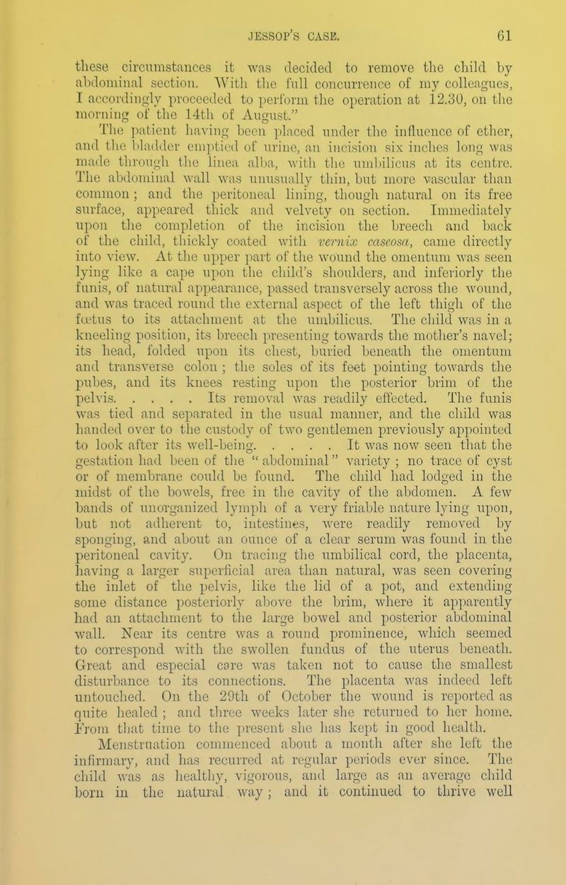 these circumstances it was decided to remove the child by- abdominal section. AVith the full concurrence of my colleagues, I accordingly proceeded to perform the operation at 12.30, on the morning of the 14th of August. The patient having been placed under the influence of ether, and the bladder emptied of urine, an incision six inches long was made through the linea all)a, with the umljilicus at its centre. The abdominal wall was unusually thin, but more vascular than common ; and the peritoneal lining, though natural on its free surface, appeared thick and velvety on section. Immediately upon the completion of the incision the breech and back of the child, thickly coated with vernix cascosa, came directly into view. At the upper part of the wound the omentum was seen lying like a cape upon the child's shoulders, and interiorly the funis, of natural appearance, passed transversely across the wound, and was traced round the external aspect of the left thigh of the fu'tus to its attachment at the umbilicus. The child was in a kneeling position, its breech presenting towards the mother's navel; its head, folded upon its chest, buried beneath the omentum and transverse colon ; the soles of its feet pointing towards the pubes, and its knees resting upon the posterior brim of the pelvis Its removal was retidily effected. The funis was tied and separated in the usual manner, and the child was handed over to the custody of two gentlemen previously appointed to look after its well-being It was now seen that the gestation had been of the abdominal variety ; no trace of cyst or of membrane could be found. The child had lodged in the midst of the bowels, free in the cavity of the abdomen. A few bands of unorganized lymph of a very friable nature lying upon, but not adherent to, intestines, were readily removed by sponging, and about an ounce of a clear serum was found in the peritoneal cavity. On tracing the umbilical cord, the placenta, having a larger superficial area than natural, was seen covering the inlet of the pelvis, like the lid of a pot, and extending some distance posteriorly alDove the brim, where it apparently had an attachment to the large bowel and posterior abdominal wall. Near its centre was a round prominence, which seemed to correspond with the swollen fundus of the uterus beneath. Great and especial care was taken not to cause the smallest disturbance to its connections. The placenta was indeed left untouched. On the 29th of October the wound is reported as quite healed ; and three weeks later she returned to her home. From that time to the present she has kept in good health. Menstruation commenced about a month after she left the infirmary, and has recurred at regular periods ever since. The child was as healthy, vigorous, and large as an average child born in the natural way; and it continued to thrive well
