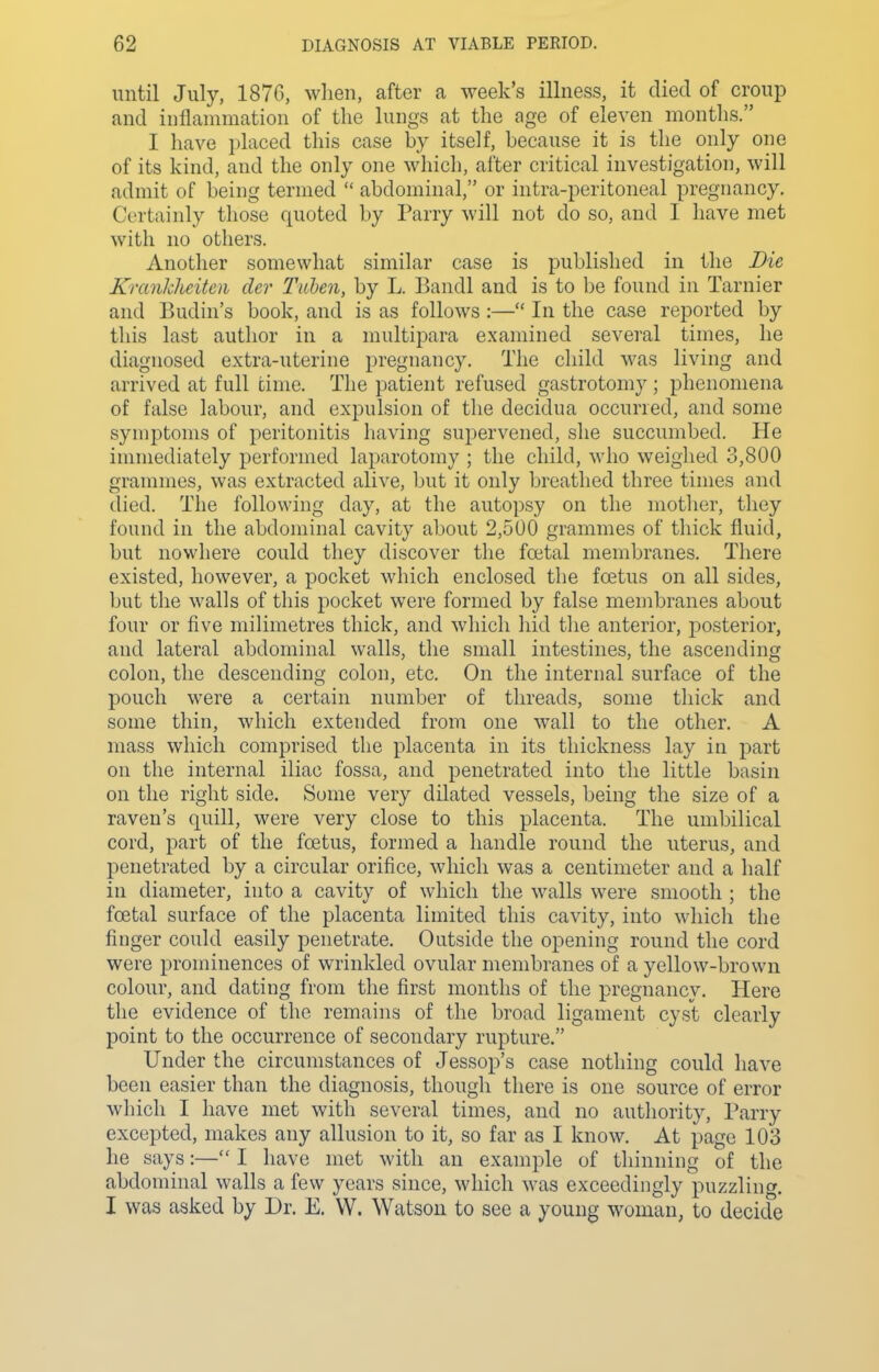 until July, 1870, when, after a week's illness, it died of croup and iiiflanimation of the lungs at the age of eleven months. I have placed this case by itself, because it is the only one of its kind, and the only one which, after critical investigation, will admit of being termed  abdominal, or intra-peritoneal pregnancy. Certainly those quoted by Parry will not do so, and I have met with no others. Another somewhat similar case is published in the Die Krankhcitcn der Tahen, by L. Bandl and is to be found in Tarnier and Budin's book, and is as follows :— In the case reported by this last author in a multipara examined several times, he diagnosed extra-uterine pregnancy. The child was living and arrived at full time. The patient refused gastrotomy; phenomena of false labour, and expulsion of the decidua occurred, and some symptoms of peritonitis having supervened, she succumbed. He immediately performed laparotomy ; the child, who weighed 3,800 grammes, was extracted alive, but it only breathed three times and died. The following day, at the autopsy on the mother, they found in the abdominal cavity about 2,500 grammes of thick fluid, but nowhere could they discover the foetal membranes. There existed, however, a pocket which enclosed the foetus on all sides, but the walls of this pocket were formed by false membranes about four or five milimetres thick, and which hid the anterior, posterior, and lateral abdominal walls, the small intestines, the ascending colon, the descending colon, etc. On the internal surface of the pouch were a certain number of threads, some thick and some thin, which extended from one wall to the other. A mass which comprised the placenta in its thickness lay in part on the internal iliac fossa, and penetrated into the little basin on the right side. Some very dilated vessels, being the size of a raven's quill, were very close to this placenta. The umbilical cord, part of the foetus, formed a handle round the uterus, and penetrated by a circular orifice, which was a centimeter and a half in diameter, into a cavity of which the walls were smooth ; the foetal surface of the placenta limited this cavity, into wliicli the finger could easily penetrate. Outside the opening round the cord were prominences of wrinkled ovular membranes of a yellow-brown colour, and dating from the first months of the pregnancy. Here the evidence of the remains of the broad ligament cyst clearly point to the occurrence of secondary rupture. Under the circumstances of Jessop's case nothing could have been easier than the diagnosis, though there is one source of error which I have met with several times, and no authority, Parry excepted, makes any allusion to it, so far as I know. At page 103 he says:— I have met with an example of thinning of the abdominal walls a few years since, which was exceedingly puzzling. I was asked by Dr. E. VV. Watson to see a young woman, to decide