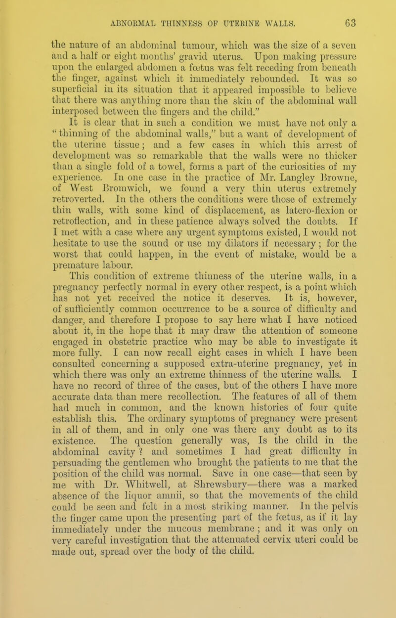 the nature of an abdominal tumour, which was the size of a seven and a half or eight months' gravid uterus. Upon making pressure upon the enlarged abdomen a fojtus was felt receding from beneath the finger, against which it immediately rebounded. It was so superficial in its situation that it appeared impossible to believe that there was anything more than the skin of the abdominal wall interposed between the fingers and the child. It is clear that in such a condition we nuist have not only a  thinning of the abdominal walls, but a want of development of the uterine tissue; and a few cases in which this arrest of development was so remarkable that the walls were no thicker than a single fold of a towel, forms a part of the curiosities of my experience. In one case in the practice of Mr. Langley Ik-owne, of West Cromwich, we found a very thin uterus extremely retroverted. In the others the conditions were those of extremely thin walls, with some kind of displacement, as latero-fiexion or retroflection, and in these patience always solved the doubts. If I met with a case where any urgent symptoms existed, I would not hesitate to use the sound or use my dilators if necessary; for the worst that could happen, in the event of mistake, would be a premature labour. This condition of extreme thinness of the uterine walls, in a pregnancy perfectly normal in every other respect, is a point which has not yet received the notice it deserves. It is, however, of sufficiently common occurrence to be a source of difficulty and danger, and therefore I propose to say here what I have noticed about it, in the hope that it may draw the attention of someone engaged in obstetric practice who may be able to investigate it more fully. I can now recall eight cases in which I have been consulted concerning a supposed extra-uterine pregnancy, yet in which there was only an extreme thinness of the uterine walls. I have no record of three of the cases, but of the others I have more accurate data than mere recollection. The features of all of them had much in connnon, and the known histories of four quite establish this. The ordinary symptoms of pregnancy were present in all of them, and in only one was there any doubt as to its existence. The question generally was, Is the child in the abdominal cavity ? and sometimes I had great difficulty in persuading the gentlemen who brought the patients to me that the position of the child was normal. Save in one case—that seen by me with Dr. Whitwell, at Shrewsbury—there was a marked absence of the liquor amnii, so that the movements of the child could be seen and felt in a most striking manner. In the pelvis the finger came upon the presenting part of the foetus, as if it lay immediately under the mucous membrane ; and it was only on very careful investigation that the attenuated cervix uteri could be made out, spread over the body of the child.