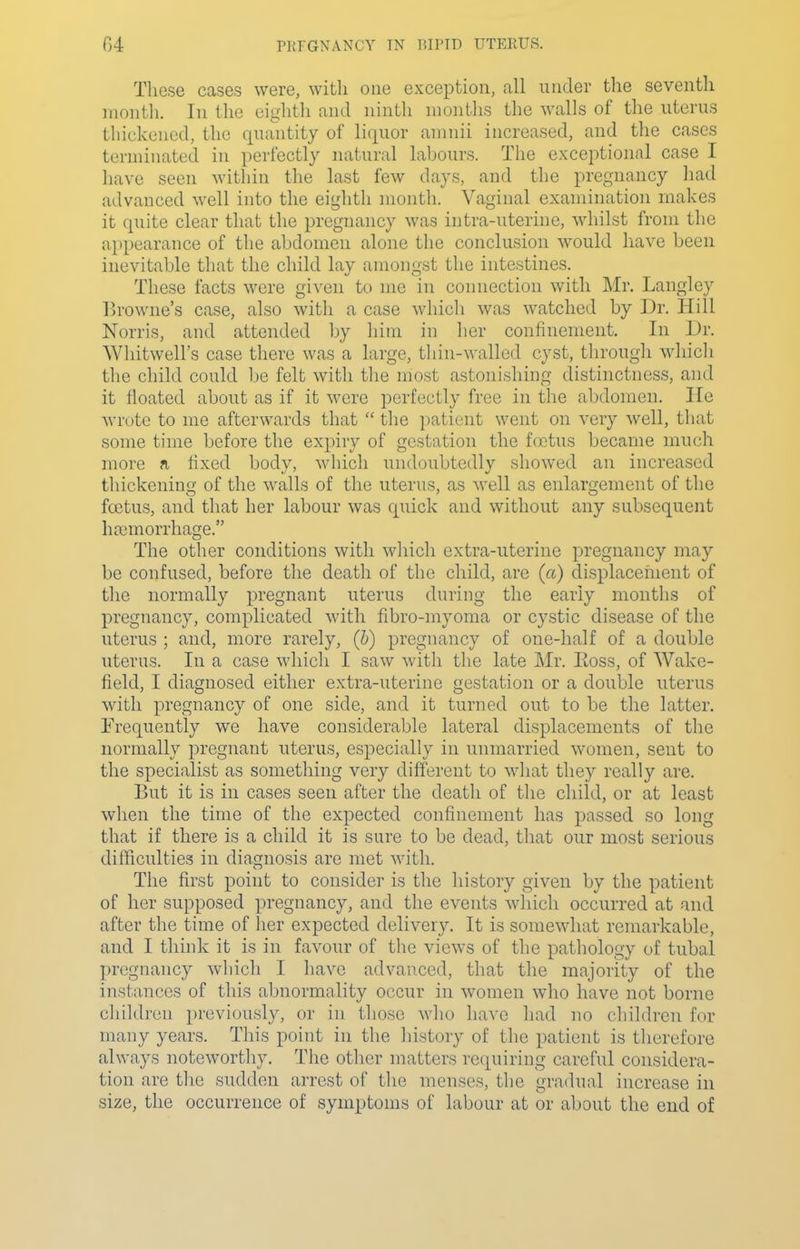 G4 PKFGNANCY TN BIl'ID UTERUS. These cases were, witli one exception, all under the seventh month. In the eighth and ninth months the walls of the uterus thickened, the qua'ntity of liquor aninii increased, and tlie cases terminated in perfectly natural labours. The exceptional case I have seen within the last few days, and the pregnancy liad advanced well into the eighth niontli. Vaginal examination makes it quite clear that the pregnancy was intra-uterine, whilst from the a})pearance of the abdomen alone the conclusion would have been inevitable that the child lay amongst the intestines. These facts were given to me in connection with Mr, Langley Browne's case, also witli a case whicli was watched by Dr. Hill Norris, and attended by him in her confinement. In Dr. Whitwell's case there was a large, thin-walled cyst, through which the child could be felt with tlie most astonishing distinctness, and it iloated about as if it were perfectly free in the abdomen. He wrote to me afterwards that  the ])atient went on very well, that some time before the expiry of gestation the foetus became much more a fixed body, which undoubtedly showed an increased thickening of the walls of the uterus, as well as enlargement of the foetus, and that her labour was quick and without any subsequent haemorrhage. The other conditions with which extra-uterine pregnancy may be confused, before the death of the child, are (a) displacement of the normally pregnant uterus during the early months of pregnancy, complicated with fibro-myoma or cystic disease of the uterus ; and, more rarely, (&) pregnancy of one-half of a double uterus. In a case which I saw with the late Mr. Eoss, of Wake- field, I diagnosed either extra-uterine gestation or a double uterus with pregnancy of one side, and it turned out to be the latter. Frequently we have considerable lateral displacements of the normally pregnant uterus, especially in unmarried women, sent to the specialist as something very different to what they really are. But it is in cases seen after the death of the child, or at least when the time of the expected confinement has passed so long that if there is a child it is sure to be dead, that our most serious difficulties in diagnosis are met with. The first point to consider is the history given by the patient of her supposed pregnancy, and the events which occurred at and after the time of her expected delivery. It is somewhat remarkable, and I think it is in favour of the views of the pathology of tubal pregnancy which I have advanced, that the majority of the instances of this abnormality occur in women who have not borne children previously, or in those who have had no children for many years. This point in the history of the patient is therefore always noteworthy. The other matters requiring careful considera- tion are the sudden arrest of the menses, the gradual increase in size, the occurrence of symptoms of labour at or about the end of