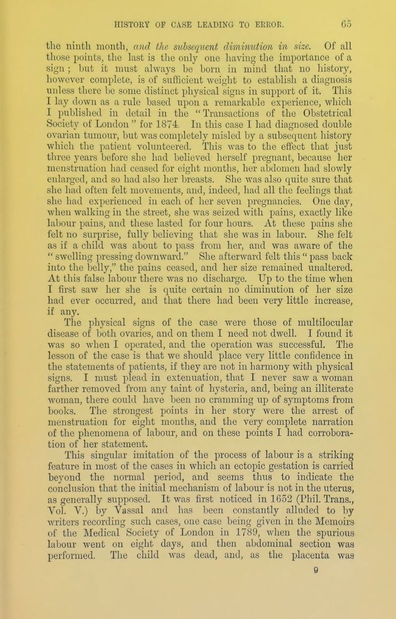 the ninth month, and the subsequent diminution in size. Of all those points, the last is the only one having the importance of a sign; but it must always be born in mind that no liistoiy, however complete, is of sufficient weight to establish a diagnosis unless there be some distinct physical signs in support of it. This I lay down as a rule based upon a remarkable experience, which I published in detail in the Transactions of the Obstetrical Society of London  for 187-i. In this case I had diagnosed double ovarian tumour, but was completely misled by a subsecpient history which the patient volunteered. This was to the effect that just three years before she had believed herself pregnant, because her menstruation had ceased for eight months, her abdomen had slowly enlarged, and so had also her breasts. Slie was also quite sure that she had often felt movements, and, indeed, had all the feelings that she had experienced in each of her seven pregnancies. One day, when walking in the street, she was seized with pains, exactly like labour pains, and these lasted for four hours. At these pains she felt no surprise, fully believing that she was in labour. She felt as if a child was about to pass from her, and was aware of the  swelling pressing downward. She afterward felt this  pass back into the belly, the pains ceased, and her size remained unaltered. At this false labour there was no discharge. Up to the time when I first saw her she is quite certain no diminution of her size had ever occurred, and that there had been very little increase, if any. Tlie physical signs of the case were those of multilocular disease of both ovaries, and on them I need not dwell. I found it was so when I operated, and the operation was successful. The lesson of the case is that we should place very little confidence in the statements of patients, if they are not in harmony with physical signs. I must plead in extenuation, that I never saw a woman farther removed from any taint of hysteria, and, being an illiterate woman, there could have been no cramming up of symptoms from books. The strongest points in her story were the arrest of menstruation for eight months, and the very complete narration of the phenomena of labour, and on these points I had corrobora- tion of her statement. This singular imitation of the process of labour is a striking feature in most of the cases in which an ectopic gestation is carried beyond the normal period, and seems thus to indicate the conclusion that the initial mechanism of labour is not in the uterus, as generally supposed. It was first noticed in 1652 (Phil. Trans,, Vol, V.) by Vassal and lias been constantly alluded to by writers recording such cases, one case being given in the Memoirs of the Medical Society of London in 1789, when tlie spurious labour went on eight days, and then abdominal section was performed. The child was dead, and, as the placenta was 9