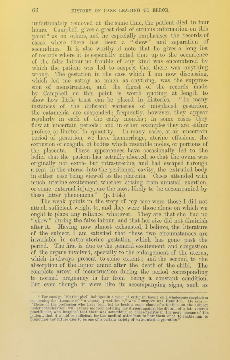 unfortunately removed at the same time, the patient died in four hoiu's. Campbell gives a great deal of curious information on this point * as on others, and he especially emphasises tlie records of cases where there has been a  show and separation of secundines. It is also worthy of note that he gives a long list of records where it is especially noted tliat up to the occurrence of the false labour no trouble of any kind was encountered by which the patient was led to suspect that there was anything wrong. The gestation in the case which I am now discussing, which led me astray as much as anything, was tlie suppres- sion of menstruation, and the digest of the records made by Campbell on this point is worth quoting at length to show how little trust can be placed in histories.  In many instances of the different varieties of misplaced gestation, the catamenia are suspended; frequently, however, they appear regularly in each of the early months; in some cases they flow at uncertain periods ; and in other examples they are either profuse, or limited in quantity. In many cases, at an uncertain period of gestation, we have haemorrhage, uterine effusions, the extrusion of coagula, of bodies which resemble moles, or portions of the placenta. These appearances have occasionally led to the belief that the patient has actually aborted, so that the ovum was originally not extra- but intra-uterine, and had escaped through a rent in the uterus into the peritoneal cavity, the extruded body in either case being viewed as the placenta. Cases attended with much uterine excitement, whether arising from unusual exertion, or some external injury, are the most likely to be accompanied by these latter phenomena. (p. 104.) The weak points in the story of my case were those I did not attach sufficient weight to, and they were those alone on which we ought to place any reliance whatever. They are that she had no  show  during the false labour, and that her size did not diminish after it. Having now almost exhausted, I believe, the literature of the subject, I am satisfied that these two circumstances are invariable in extra-uterine gestation which has gone past the period. The first is due to the general excitement and congestion of the organs involved, specially to the enlargement of the uterus, which is always present to some extent; and the second, to the absorption of the liquor amnii after the death of the child. The complete arrest of menstruation during the period corresponding to normal pregnancy is far from being a constant condition. But even though it were like its accompanying signs, such as * For once (p. 120) Campbell indulges in a piece of criticism based on a wliolesonie scepticism concerning the utterance of  a veteran practitioner, who I suspect was Hamilton. He says :— Those of the profession wlio have been led to bestow some share of attention on the subject under consideration, will excuse me from entering my dissent against the dictum of a late veteran practitioner, who imagined that there was something so characteristic in the mere moans of the patient, that it would be sufficient for the medical attendant to hear them once, to enable him to pronounae any future case to be one of a certain variety of extra-uterine gestation.