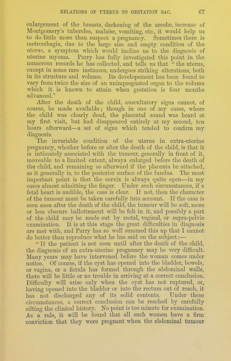 enlavgement of the l)reasts, darkening of the areoLT, increase of Montgomery's tubercles, malaise, vomiting, etc., it would help us to do little more than suspect a pregnancy. Sometimes there is metrorrhagia, due to the large size and empty condition of tlie utcru.^, a symptom which would incline us to the diagnosis of uterine myoma. Parry has fully investigated this point in the numerous records he has collected, and tells us that  the uterus, except in some rare instances, undergoes striking alterations, both in its structure and volume. Its developement has been found to vary from twice the size of an unimpregnated organ to the volume which it is known to attain when gestation is four mouths advanced, After the death of the child, auscultatory signs cannot, of course, be made available; though in one of my cases, where the child was clearly dead, the placental sound was heard at my first visit, but had disappeared entirely at my second, ten hours afterward—a set of signs which tended to confirm my diagnosis. The invariable condition of the uterus in extra-uterine pregnancy, whether before or after the death of the child, is that it is intimately associated with the tumour, generally in front of it, moveable to a limited extent, always enlarged before the death of the child, and remaining so afterward if the placenta be attached, as it generally is, to the posterior surface of the fundus. The most important point is that tlie cervix is always quite open—in my cases almost admitting tlie finger. Under such circumstances, if a fetal heart is audible, the case is clear. If not, then the character of the tumour must be taken carefully into account. If the case is seen soon after the death of the child, the tumour will be soft, more or less obscure ballottement will be felt in it, and possibly a part of the child may be made out by rectal, vaginal, or supra-pelvic examination. It is at this stage the great difficulties in diagnosis are met with, and Parry has so well summed this up that I cannot do better than reproduce what he has said on the subject:—  If the patient is not seen until after the death of the child, the diagnosis of an extra-uterine pregnancy may be very dif&cult. Many years may have intervened before the woman comes under notice. Of course, if the cyst has opened into the bladder, bowels, or vagina, or a fistula has formed through the abdominal walls, there will be little or no trouble in arriving at a correct conclusion. Difficulty will arise only when the cyst has not ruptured, or, having opened into the bladder or into the rectum out of reach, it has not discharged any of its solid contents. Under these circumstances, a correct conclusion can be reached by carefully sifting the clinical history. No point is too minute for examination. As a rule, it will be found that all such women have a firm conviction that they were pregnant when the abdominal tumour