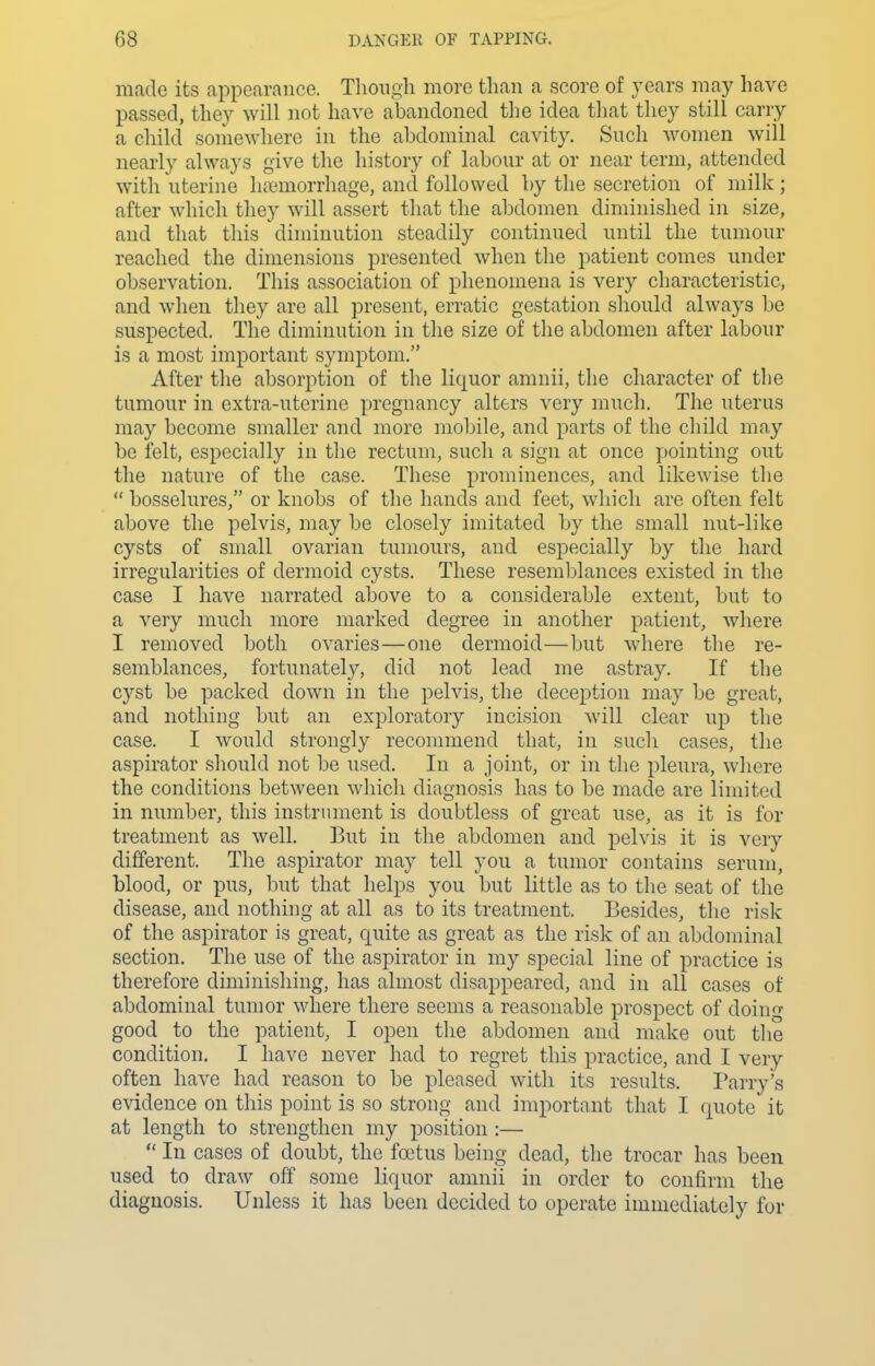 made its appearance. Though more than a score of years may have passed, they will not have abandoned the idea that they still carry a child somewhere in the abdominal cavity. Such women will nearly always give the history of labour at or near term, attended with uterine hremorrhage, and followed by the secretion of milk ; after which they will assert that the abdomen diminished in size, and that this diminution steadily continued until the tumour reached the dimensions presented when the patient comes under observation. This association of phenomena is very characteristic, and when they are all present, erratic gestation should always be suspected. The diminution in the size of the abdomen after labour is a most important symptom. After the absorption of the liquor amnii, the character of the tumour in extra-uterine pregnancy alters very much. The uterus may become smaller and more mobile, and parts of the child may be felt, especially in the rectum, such a sign at once pointing out the nature of the case. These prominences, and likewise the bosselures, or knobs of the hands and feet, which are often felt above the pelvis, may be closely imitated by the small nut-like cysts of small ovarian tumours, and especially by the hard irregularities of dermoid cysts. These resemblances existed in the case I have narrated above to a considerable extent, but to a very much more marked degree in another patient, where I removed both ovaries—one dermoid—but where the re- semblances, fortunately, did not lead me astray. If the cyst be packed down in the pelvis, the deception may be great, and nothing but an exploratory incision will clear up the case. I would strongly recommend that, in such cases, the aspirator should not be used. In a joint, or in the pleura, where the conditions between which diagnosis has to be made are limited in number, this instrument is doubtless of great use, as it is for treatment as well. But in the abdomen and pelvis it is very different. The aspirator may tell you a tumor contains serum, blood, or pus, but that helps you but little as to the seat of the disease, and nothing at all as to its treatment. Besides, the risk of the aspirator is great, quite as great as the risk of an abdominal section. The use of the aspirator in my special line of practice is therefore diminishing, has almost disappeared, and in all cases of abdominal tumor where there seems a reasonable prospect of doing good to the patient, I open the abdomen and make out the condition. I have never had to regret this practice, and I very often have had reason to be pleased with its results. Parry's evidence on this point is so strong and important that I quote it at length to strengthen my position :— In cases of doubt, the foetus being dead, the trocar has been used to draw off some liquor amnii in order to confirm the diagnosis. Unless it has been decided to operate immediately for