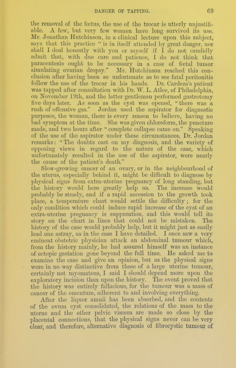 the removal of the foetus, the use of the trocar is utterly unjustifi- able. A few, l)ut very few women have long survived its use. Mr. Jonathan Hutchinson, in a clinical lecture upon tliis subject, says that this practice is in itself attended by great danger, nor shall I deal honestly with you or myself if I do not candidly admit that, with due care and patience, 1 do not think that paracentesis ought to be necessary in a case of foetal tumor simulating ovarian dropsy. Mr. Hutchinson reached this con- clusion after having been so unfortunate as to see fatal peritonitis follow the use of the trocar in his hands. Dr. Cardeza's patient was tapped after consultation with Dr. W. L. Atlee, of I'hiladelphia, on November 19th, and the latter gentleman performed gastrotomy five days later. As soon as the cyst was opened, there was a rush of ofl'ensive gas. Jordan used the aspirator for diagnostic purposes, the woman, there is every reason to believe, having no bad symptom at the time. She was given chloroform, the puncture made, and two hours after complete collapse came on. Speaking of the use of the aspirator under these circumstances. Dr. Jordan remarks: The doubts cast on my diagnosis, and the variety of opposing views in regard to the nature of the case, which unfortunately resulted in the use of the aspirator, were nearly the cause of the patient's death. Slow-growing cancer of an ovary, or in the neighbourhood of the uterus, especially behind it, might be difficult to diagnose by physical signs from extra-uterine pregnancy of long standing, but the history would here greatly help us. The increase would probably be steady, and if a rapid accession to the growth took place, a temperature chart M'ould settle the difficulty ; for the only condition which could induce rapid increase of the cyst of an extra-uterine pregnancy is suppuration, and this would tell its story on the chart in lines that could not be mistaken. The history of the case would probably help, but it might just as easily lead one astray, as in tlic case I have detailed. I once saw a very eminent obstetric physician attack an abdominal tumour which, from the history mainly, he had assured himself was an instance of ectopic gestation gone beyond the full time. He asked me to examine the case and give an opinion, Init as the physical signs were in no way distinctive from those of a large uterine tumour, certainly not myomatous, I said I should depend more upon the exploratory incision than upon the history. The event proved that the history was entirely fallacious, for the tumour was a mass of cancer of the omentum, adherent to and involving everything. After the liquor amnii has been absorbed, and the contents of the ovum cyst consolidated, the relations of the mass to the uterus and the other pelvic viscera are made so close by the placental connections, that the physical signs never can be very clear, and therefore, alternative diagnosis of fibrocystic tumour of