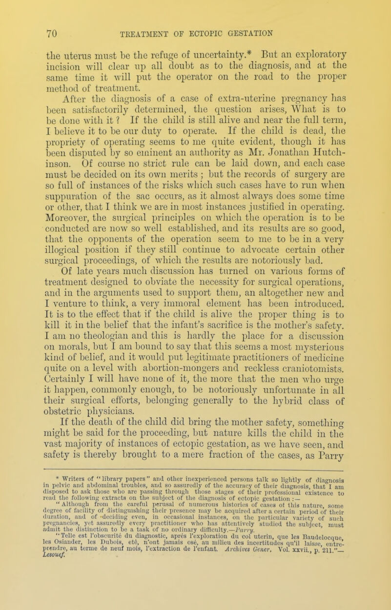 the uterus must be the refuge of uncertainty.* But an exploratory incision will clear up all doubt as to the diagnosis, and at the same time it will put the operator on the road to the proper method of treatment. After the diagnosis of a case of extra-uterine pregnancy lias been satisfactorily determined, the question arises, What is to be done with it ? If the child is still alive and near the full term, I believe it to be our duty to operate. If the child is dead, tlie propriety of operating seems to me quite evident, though it has been disputed by so eminent an authority as Mr. Jonathan Hutch- inson. Of course no strict rule can be laid down, and each case must be decided on its own merits ; but the records of surgery are so full of instances of the risks which such cases have to run when suppuration of the sac occurs, as it almost always does some time or other, that I think we are in most instances justified in operating. Moreover, the surgical principles on which the operation is to be conducted are now so well established, and its results are so good, that the opponents of the operation seem to me to be in a very illogical position if they still continue to advocate certain other surgical proceedings, of which tlie results are notoriously bad. Of late years much discussion has turned on various forms of treatment designed to obviate the necessity for surgical operations, and in the arguments used to support them, an altogether new and I venture to think, a very immoral element has been introduced. It is to the effect that if the child is alive the proper thing is to kill it in the belief that the infant's sacrifice is the mother's safety. I am no theologian and this is hardly the place for a discussion on morals, but I am bound to say that this seems a most mysterious kind of belief, and it would put legitimate practitioners of medicine quite on a level with abortion-mongers and reckless craniotomists. Certainly I will have none of it, the more that the men Mdio urge it happen, commonly enough, to be notoriously unfortunate in all their surgical efforts, belonging generally to the hybrid class of obstetric physicians. If the death of the child did bring the mother safety, something might be said for the proceeding, but nature kills the child in the vast majority of instances of ectopic gestation, as we have seen, and safety is thereby brought to a mere fraction of the cases, as Parry * Writers of library papers and otlier inexperienced persons talk so lightly of diagnosis in pelvic and abdominal troubles, and so assuredly of tlie accuracy of tlieir diagnosis, that! am disposed to asli those who are passing through those stages of their ])rofcssional existence to read the following extracts on the subject of tlie diagnosis of ectopic gestation : —  Although from the careful perusal of numerous histories of cases of this nature, some degree of facility of distinguishing their presence may be acquired after a certain period o'f tlieir duration, and of deciding even, in occasional instances, on the particular variety of such pregnancies, yet assuredly every practitioner who has attentively studied the subject must admit the distinction to be a task of no ordinary difliculty.—I'arry. ' Telle est robscurite du diagnostic, apres I'exploration du col uterin, que les Baudelocque Ics Osiander, les Dubois, etc, n'ont jamais ose, an milieu des incertitudes qu'il laisse eiitre- prendre, au terme de ncuf mois, I'uxtraclion de I'eufant. Archives Gener, Vol. xxvii p '211 — Lesouef. -i •