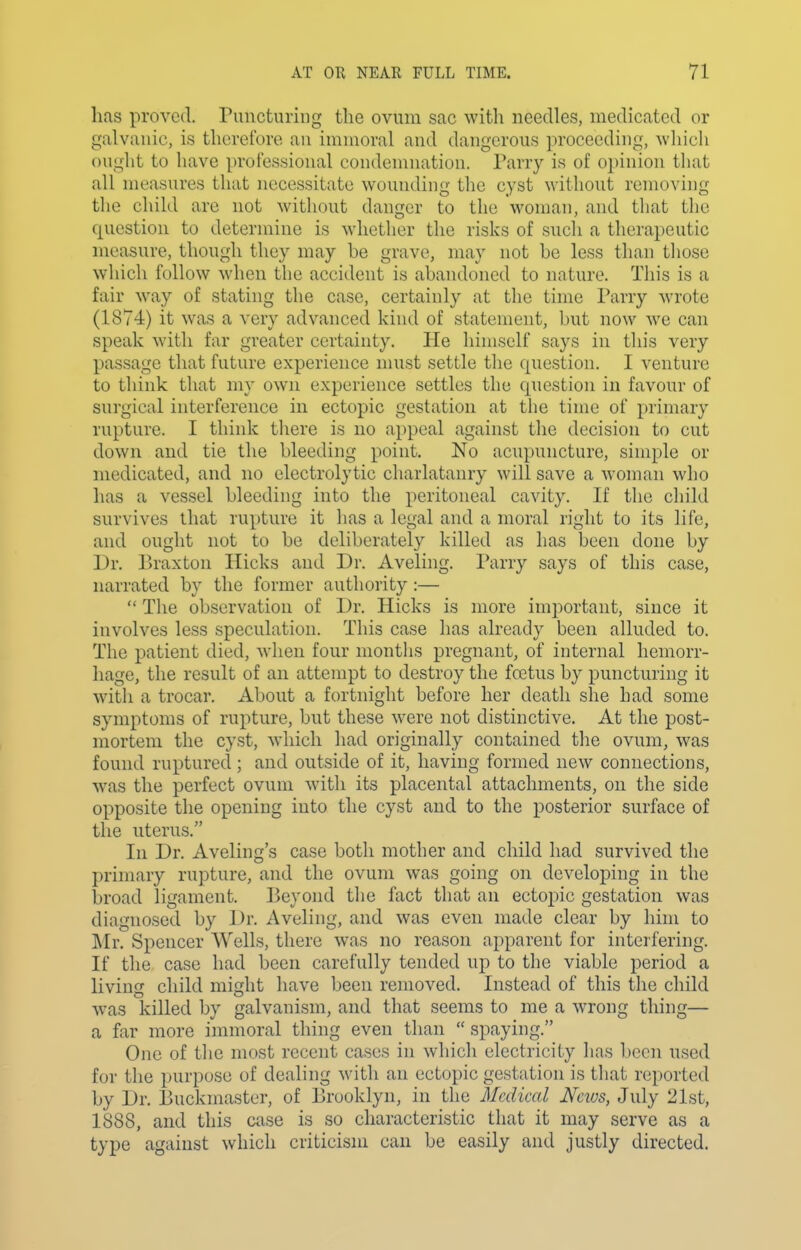 lias proved, runcturiiig the ovum sac with needles, medicated or galvanic, is therelbre an immoral and dangerous proceeding, -which ought to have professional condemnation. Parry is of o})inion tliat all measures that necessitate wounding the cyst without removing the child are not without danger to the woman, and that the question to determine is whether the risks of such a therapeutic measure, though they may be grave, may not be less than tliose which follow when the accident is abandoned to nature. This is a fair way of stating the case, certainly at tlie time Parry wrote (1874) it was a very advanced kind of statement, but now we can speak with far greater certainty. He himself says in this very passage that future experience must settle the question. I venture to think that my own experience settles the question in favour of surgical interference in ectopic gestation at tiie time of primary rupture. I think tliere is no appeal against the decision to cut down and tie the bleeding point. No acupuncture, simple or medicated, and no electrolytic charlatanry will save a woman who has a vessel bleeding into the peritoneal cavity. If the child survives that rupture it has a legal and a moral right to its life, and ought not to be deliberately killed as has been done by Dr. Braxton Hicks and Dr. Aveling. Parry says of this case, narrated by the former authority :— The observation of Dr. Hicks is more important, since it involves less speculation. This case has already been alluded to. The patient died, when four months pregnant, of internal hemorr- hage, the result of an attempt to destroy the fcctus by puncturing it with a trocar. About a fortnight before her death she had some symptoms of rupture, but these were not distinctive. At the post- mortem the cyst, which had originally contained the ovum, was found ruptured; and outside of it, having formed new connections, was the perfect ovum with its placental attachments, on the side opposite the opening into the cyst and to the posterior surface of the uterus. In Dr. Aveling's case both mother and child had survived the primary rupture, and the ovum was going on developing in the broad ligament. Beyond the fact that an ectopic gestation was diagnosed by Dr. Aveling, and was even made clear by him to Mi\ Spencer Wells, there was no reason apparent for interfering. If the case had been carefully tended up to the viable period a living child might have been removed. Instead of this the child w^as killed by galvanism, and that seems to me a wrong thing— a far more immoral thing even than spaying. One of the most recent cases in which electricity lias been used for the purpose of dealing with an ectopic gestation is tliat reported by Dr. Buckmaster, of Brooklyn, in the Medical News, July 21st, 1888, and this case is so characteristic that it may serve as a type against which criticism can be easily and justly directed.
