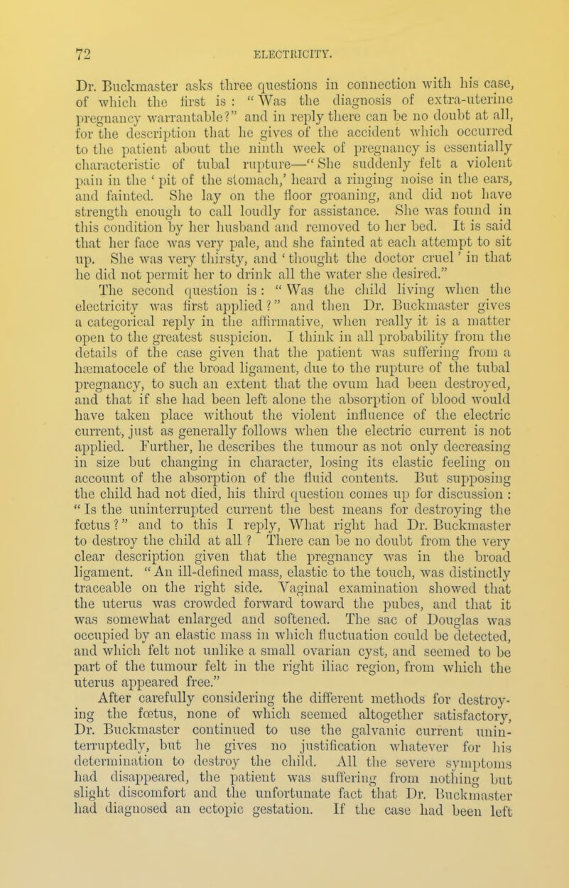 Dr. Buckmaster asks three questions in connection with his case, of which the iirst is :  Was the diagnosis of extra-uterine pregnancy warrantable? and in reply there can be no doubt at all, for the description that he gives of the accident which occurred to the patient about the ninth week of pregnancy is essentially characteristic of tubal rupture—She suddenly felt a violent pain in the ' pit of the stomach,' heard a ringing noise in the ears, and fainted. She lay on the iioor groaning, and did not have strength enough to call loudly for assistance. She was found in this condition by her husband and removed to her bed. It is said that her face was very pale, and she fainted at each attempt to sit up. She was very thirsty, and ' thought tlie doctor cruel' in that he did not permit her to drink all the water she desired. The second question is:  Was the cliild living when the electricity was first applied ? and then Dr. Buckmaster gives a categorical reply in the affirmative, when really it is a matter open to the greatest suspicion. I think in all probability from the details of the case given that the patient was, suffering from a hajmatocele of the broad ligament, due to the rupture of the tubal pregnancy, to such an extent that the ovum had been destroyed, and that if she had been left alone the absorption of blood would have taken place without the violent influence of the electric current, just as generally follows when the electric current is not applied. Further, he describes the tumour as not only decreasing in size but changing in character, losing its elastic feeling on accomit of the absorption of the fluid contents. But supposing the child had not died, his third question comes up for discussion :  Is the uninterrupted current the best means for destroying the foetus ? and to this I reply, What right had Dr. Buckmaster to destroy the child at all ? There can be no doubt from the very clear description given that the pregnancy w^as in the broad ligament.  An ill-defined mass, elastic to the touch, was distinctly traceable on the right side. Vaginal examination showed that the uterus was crowded forward toward the pubes, and that it was somewhat enlarged and softened. The sac of Douglas was occupied by an elastic mass in which fluctuation could be detected, and which felt not unlike a small ovarian cyst, and seemed to be part of the tumour felt in the right iliac region, from which the uterus appeared free. After carefully considering the different methods for destroy- ing the foetus, none of which seemed altogether satisfactory, Dr. Buckmaster continued to use the galvanic current unin- terruptedly, but he gives no justification whatever for his determination to destroy the child. All the severe symptoms had disappeared, the patient was suffering from nothing but slight discomfort and the unfortunate fact that Dr. T^uckmaster had diagnosed an ectopic gestation. If the case had been left