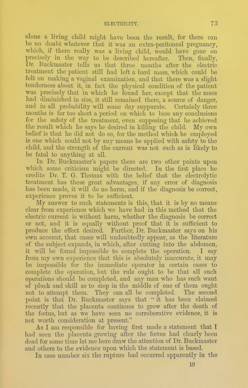 alone a living cliild might have been the result, for there can he no doubt whatever that it was an extra-peritoneal pregnancy, wliich, if there really was a living child, would have gone on precisely in the way to be described hereafter. Then, finally. Dr. Buckmaster tells us that three months after the electric treatment the patient still had left a hard mass, which could be felt on making a vaginal examination, and that there was a slight tenderness about it, in fact the physical condition of the patient was precisely that in which he found her, except that the mass had diminished in size, it still remained there, a source of danger, and in all probability will some day suppurate. Certainly three months is far too short a period on which to base any conclusions for the safety of the treatment, even supposing that he achieved the result which he says he desired in killing the child. My own belief is that he did not do so, for the method which he employed is one which could not by any means be applied with safety to the child, and the strength of the current was not such as is likely to be fatal to anything at all. In Dr. Buckmaster's papers there are two other points upon which some criticism might be directed. In the first place he credits Dr. T. G. Thomas with the belief that the electrolytic treatment has these great advantages, if any error of diagnosis has been made, it will do no harm, and if the diagnosis be correct, experience proves it to be sufficient. My answer to such statements is this, that it is by no means clear from experience which we have had in this method that the electric current is without harm, whether the diagnosis be correct or not, and it is equally without proof that it is sufficient to produce the effect desired. Further, Dr. Buckmaster says on his own account, that cases will undoubtedly appear, as the literature of the subject expands, in which, after cutting into the abdomen, it will be found impossible to complete the operation. I say from my own experience that this is absolutely inaccurate, it may be impossible for the immediate operator in certain cases to complete the operation, but the rule ought to be that all such operations should be completed, and any man who has such ^vant of pluck and skill as to stop in the middle of one of them ought not to attempt them. They can all be completed. The second point is that Dr. Buckmaster says that  it has been claimed recently that the placenta continues to grow after the death of the fa3tus, but as we have seen no corroborative evidence, it is not worth consideration at present. As I am responsible for having first made a statement that I had seen the placenta growling after the foetus had clearly been dead for some time let me here draw the attention of Dr. Buckmaster and others to the evidence upon which the statement is based. In case number six the rupture had occurred apparently in the 10