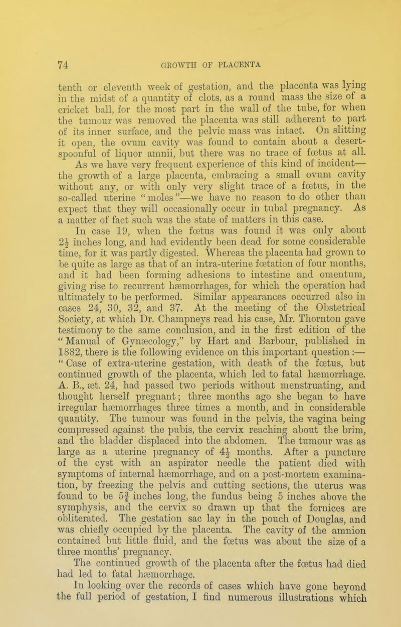tenth or eleventh week of gestation, and the placenta was lying in the midst of a quantity of clots, as a round mass the size of a cricket ball, for the most part in the wall of the tube, for when the tumour was removed the placenta was still adherent to part of its inner surface, and the pelvic mass was intact. On slitting it open, the ovum cavity was found to contain about a desert- spoonful of liquor amnii, but there was no trace of fcetus at all. As we have very frequent experience of this kind of incident— the growth of a large placenta, embracing a small ovum cavity without any, or with only very slight trace of a foetus, in the so-called uterine moles —we have no reason to do other than expect that they will occasionally occur in tubal pregnancy. As a matter of fact such was the state of matters in tliis case. In case 19, when the foetus was found it was only about 2| inches long, and had evidently been dead for some considerable time, for it was partly digested. Whereas the placenta had grown to be quite as large as that of an intra-uterine foetation of four months, and it had been forming adhesions to intestine and omentum, giving rise to recurrent haemorrhages, for which the operation had ultimately to be performed. Similar appearances occurred also in cases 24, 30, 32, and 37. At the meeting of the Obstetrical Society, at which Dr. Champneys read his case, Mr. Thornton gave testimony to the same conclusion, and in the first edition of the Manual of Gynecology, by Hart and Barbour, published in 1882, there is the following evidence on this important question :— Case of extra-uterine gestation, with death of the foetus, but continued growth of the placenta, which led to fatal hoemorrhage. A. B., a3t. 24, had passed two periods without menstruating, and thought herself pregnant; three months ago she began to have irregular haemorrhages three times a month, and in considerable quantity. The tumour was found in the pelvis, the vagina being compressed against the pubis, the cervix reaching about the brim, and the bladder displaced into the abdomen. The tumour was as large as a uterine pregnancy of 4| months. After a puncture of the cyst with an aspirator needle the patient died with symptoms of internal haemorrhage, and on a post-mortem examina- tion, by freezing the pelvis and cutting sections, the uterus was found to be 5f inches long, the fundus being 5 inches above the symphysis, and the cervix so drawn up that the fornices are obliterated. The gestation sac lay in the pouch of Douglas, and was chiefly occupied by the placenta. The cavity of the amnion contained but little fluid, and the foetus was about the size of a three months' pregnancy. The continued growth of the placenta after the foetus had died had led to fatal htemorrhage. In looking over the records of cases which have gone beyond the full period of gestation, I find numerous illustrations which