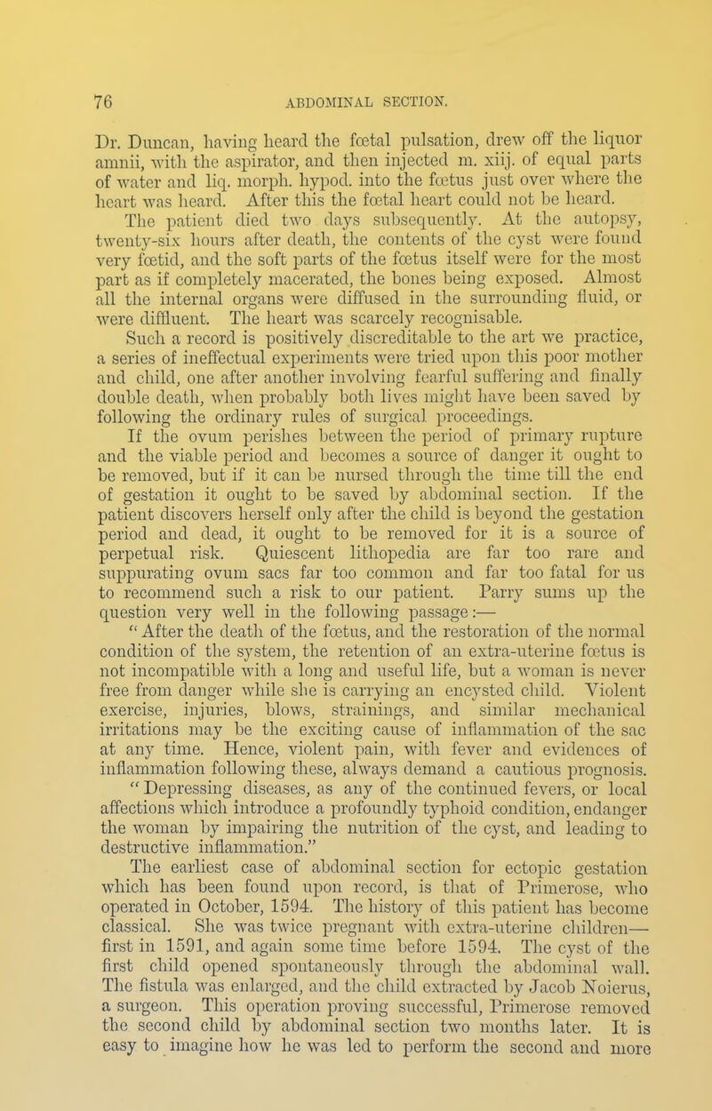 Dr. Duncan, having heard the foetal pulsation, drew off the liquor amnii, with the aspirator, and then injected m. xiij. of equal parts of water and liq. morph. hypod. into the fcetus just over where the heart was heard. After this the foetal heart could not be heard. The patient died two days subsequently. At the autopsy, twenty-six hours after death, the contents of the cyst were found very foetid, and the soft parts of the foetus itself were for the most part as if completely macerated, the bones being exposed. Almost all the internal organs were diffused in the surrounding fluid, or were diffluent. The heart was scarcely recognisable. Such a record is positively discreditable to the art we practice, a series of ineffectual experiments were tried upon this poor motlier and child, one after another involving fearful suffering and Anally double death, when probably both lives miglit have been saved by following the ordinary rules of surgical proceedings. If the ovum perishes between the period of primary rupture and the viable period and becomes a source of danger it ought to be removed, but if it can be nursed through the time till the end of gestation it ought to be saved by abdominal section. If the patient discovers herself only after the child is beyond the gestation period and dead, it ought to be removed for it is a source of perpetual risk. Quiescent lithopedia are far too rare and suppurating ovum sacs far too common and far too fatal for us to recommend such a risk to our patient. Parry sums up the question very well in the following passage:— After the death of the foetus, and the restoration of the normal condition of the system, the retention of an extra-uterine foetus is not incompatible with a long and useful life, but a woman is never free from danger while she is carrying an encysted child. Violent exercise, injuries, blows, strainings, and similar mechanical irritations may be the exciting cause of inflammation of the sac at any time. Hence, violent pain, with fever and evidences of inflammation following these, always demand a cautious prognosis. Depressing diseases, as any of the continued fevers, or local affections which introduce a profoundly typhoid condition, endanger the woman by impairing the nutrition of the cyst, and leading to destructive inflammation. The earliest case of abdominal section for ectopic gestation which has been found upon record, is that of Primerose, who operated in October, 1594. The history of this patient has become classical. She was twice pregnant with extra-uterine children— first in 1591, and again some time before 1594. The cyst of the first child opened spontaneously through the abdominal walk The fistula was enlarged, and the child extracted by Jacob Noierus, a surgeon. This operation proving successful, Primerose removed the second child by abdominal section two months later. It is easy to imagine how he was led to perform the second and more