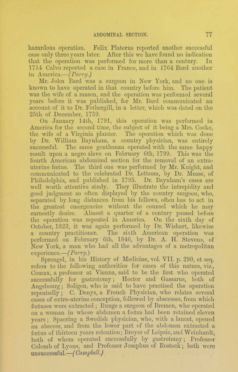 hazardous operation. Felix Platerus reported another successful case only three years later. After this we have found no indication that the operation was performed for more than a century. In 171-4 Calvo reported a case in France, and in 17G-i Bard another in America.^—(Farri/.) Mr. John Bard was a surgeon in New York, and no one is known to have operated in that country hefore him. The patient was the wife of a mason, and the operation was performed several years hefore it was published, for Mr. Bard communicated an account of it to Dr. Fothergill, in a letter, which was dated on the 25th of December, 1759. On January l-lth, 1791, this operation was performed in America for the second time, the subject of it being a Mrs. Cocke, tlie wife of a Virginia planter. The operation which was done by Dr. AVilliam Baynham, a country pliysician, was entirely successful. The same gentleman operated with the same happy result upon a negro slave on February 6th, 1799. This was the fourth American abdominal section for the removal of an extra- uterine foetus. The third one was performed by Mr. Kniglit, and communicated to the celebrated Dr. Lettsom, by Dr. Mease, of Philadelphia, and published in 1795. Dr. Baynham's cases are well worth attentive study. They illustrate the intrepidity and good judgment so often displayed by the country surgeon, who, separated by long distances from his fellows, often has to act in the greatest emergencies without the counsel which he may earnestly desire. Almost a quarter of a century passed before the operation was repeated in America. On the sixth day of October, 1823, it was again performed by Dr. Wisliart, likewise a country practitioner. The sixth American operation was performed on February Gth, 1846, by Dr. A. H. Stevens, of New York, a man who had all the advantages of a metropolitan experience.—(Parry.) Sprengel, in his History of Medicine, vol. VII. p. 290, et seq. refers to the following authorities for cases of this nature, viz., Com ax, a professor at Vienna, said to be the first who operated successfully for gastrotomy; Hector and Gassarus, both of Augsbourg; Soligen, who is said to have practised the operation repeatedly ; C. Denys, a French Physician, who relates several cases of extra-uterine conception, followed by abscesses, from wliich foetuses were extracted ; lUmge a surgeon of Bremen, who operated on a woman in whose abdomen a fa;tus had been retained eleven years ; Spaering a Swcdisli pliysician, who, witli a lancet, opened an abscess, and from the lower part of the abdomen extracted a foetus of thirteen years retention; Ih-eyer of Leipsic, and Weinhardt, both of whom operated successfully by gastrotomy; Professor Colomb of Lyons, and Professor Joscphus of Postock; both were unsuccessful.—( Campbell.)