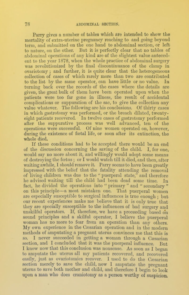 Parry gives a number of tables which are intended to show the mortality of extra-uterine pregnancy reaching to and going beyond term, and submitted on the one hand to abdominal section, or left to nature, on the other. But it is perfectly clear that no tables of abdominal operations of any kind are of the slightest value anteced- ent to the year 1878, when the whole practice of abdominal surgery was revolutionized by the final discontinuance of the clamp in ovariotomy ; and further, it is quite clear that the heterogeneous collection of cases of which rarely more than two are contributed to the list by the same operator, can have little or no value. In turning back over the records of the cases where the details are given, the great bulk of them have been operated upon when the patients were too far gone in illness, the result of accidental complications or suppuration of the sac, to give the collection any value whatever. The following are his conclusions. Of thirty cases in whicli gastrotomy was performed, or the breach dilated, twenty- eight patients recovered. In twelve cases of gastrotomy performed after the suppurative process was well advanced, ten of the operations were successful. Of nine women operated on, however, during the existence of fcetal life, or soon after its extinction, the whole died. If these conditions had to be accepted there would be an end of the discussion concerning the saving of the child. I, for one, would say no more aljout it, and willingly would adopt some means of destroying the foetus ; or I would watch till it died, and then, after waiting awhile, I should remove it. Parry seems to have been greatly impressed witli the belief that the fatality attending the removal of liviug children was due to the  puerperal state, and therefore he advised waiting till the child had been dead some time. In fact, he divided the operations into  primary  and  secondary  on this principle—a most mistaken one. That puerperal women are especially susceptible to surgical influences is true enough ; but our recent experiences make me believe that it is only true that they are specially susceptible to the influences of bad surgery and unskilful operators. If, therefore, we have a proceeding based on sound principles and a skilful operator, I believe the puerperal woman has no more to fear from an operation than any others. My own experience in tlie Caisarian operation and in the modern methods of amputating a pregnant uterus convinces me that tliis is so. I never succeeded in getting a woman througli a Cci3sarian section, and I concluded that it was the puerperal influence. But I know now that this conclusion was nonsense. As soon as I began to amputate the uterus all my patients recovered, and recovered easily, just as ovariotomies recover. I used to do the CiBsarian section merely to save the child, now I amputate the pregnant uterus to save both mother and child, and therefore I begin to look upon a man who does craniotomy as a person worthy of suspicion.