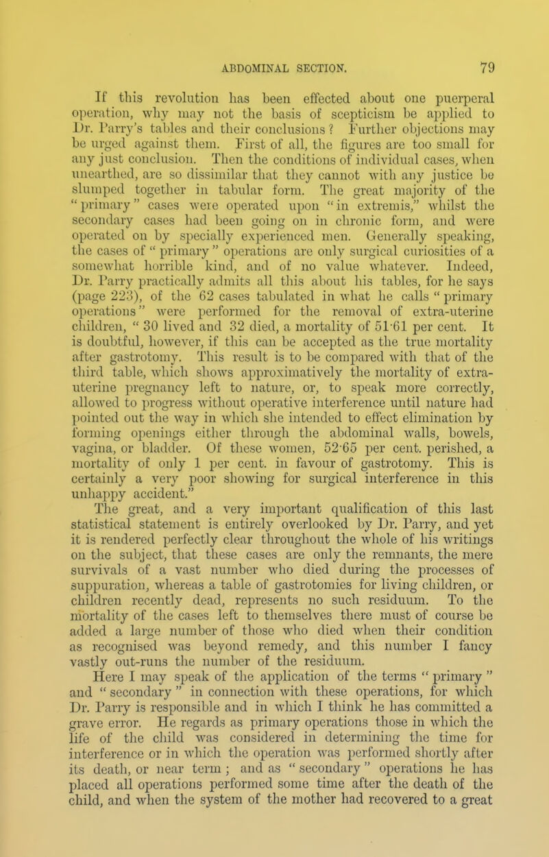 If this revolution has been effected about one puerperal operation, why may not the basis of scepticism be applied to Dr. l^arry's tables and their conclusions ? Further objections may be urged against them. First of all, the figures are too small for any just conclusion. Then the conditions of individual cases, when nnearthed, are so dissimilar that they cannot with any justice be slumped together in tabular form. The great majority of the primary cases were operated upon in extremis, whilst the secondary cases had been going on in chronic form, and were operated on by specially experienced men. Generally speaking, the cases of  primary  operations are only surgical curiosities of a somewhat horrible kind, and of no value wliatever. Indeed, Dr. Parry practically admits all tliis about his tables, for he says (page 223), of the 62 cases tabulated in what he calls  primary operations were performed for the removal of extra-uterine children,  30 lived and 32 died, a mortality of 51'61 per cent. It is doubtful, however, if this can be accepted as the true mortality after gastrotomy. This result is to be compared with that of the third table, which shows approximatively the mortality of extra- uterine pregnancy left to nature, or, to speak more correctly, allowed to progress without operative interference until nature had pointed out the way in which she intended to effect elimination by forming openings either through the abdominal walls, bowels, vagina, or bladder. Of these women, 52 65 per cent, perished, a mortality of only 1 per cent, in favour of gastrotomy. This is certainly a very poor showing for surgical interference in this unhappy accident. The great, and a very important qualification of this last statistical statement is entirely overlooked by Dr. Parry, and yet it is rendered perfectly clear throughout the whole of his writings on the subject, that these cases are only the remnants, the mere survivals of a vast number who died during the processes of suppuration, whereas a table of gastrotomies for living children, or children recently dead, represents no such residuum. To the mortality of the cases left to themselves there must of course be added a large number of those who died when their condition as recognised was beyond remedy, and this number I fancy vastly out-runs the number of the residuum. Here I may speak of tlie application of the terms  primary  and  secondary  in connection with these operations, for which Dr. Parry is responsible and in which I think he has committed a grave error. He regards as primary operations tliose in which the life of the cliild was considered in determining tlic time for interference or in which the operation was performed shortly after its death, or near term ; and as  secondary  operations he has placed all operations j)erformed some time after the death of the child, and when the system of the mother had recovered to a great