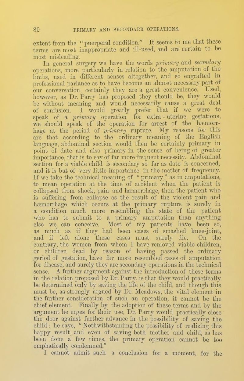extent from the puerperal condition. It seems to me that these terms are most inappropriate and ill-used, and are certain to be most misleading. In general surgery we have the words iDrimary and secondary operations, more particularly in relation to the amputation of the limbs, used in different senses altogether, and so engrafted in professional parlance as to have become an almost necessary part of our conversation, certainly they are a great convenience. Used, however, as Dr. Parry has proposed they should be, they would be without meaning and would necessarily cause a great deal of confusion. I would greatly prefer tliat if we were to speak of a primary operation for extra - uterine gestations, we should speak of the operation for arrest of the hasmorr- hage at the period of j??-wn«ry rupture. My reasons for this are that according to tlie ordinary meaning of the English language, abdominal section would then be certainly primary in point of date and also primary in the sense of being of greater importance, that is to say of far more frequent necessity. Abdominal section for a viable child is secondary so far as date is concerned, and it is but of very little importance in the matter of frequency. If we take the technical meaning of primary, as in amputations, to mean operation at the time of accident when the patient is collapsed from shock, pain and ha^morrliage, then the patient who is suffering from collapse as the result of the violent pain and hremorrhage which occurs at the primary rupture is surely in a condition much more resembling the state of the patient who has to submit to a primary amputation than anytliing else we can conceive. Most of my patients have been so, as much as if they had been cases of smashed knee-joint, and if left alone these cases must surely die. On the contrary, the women from whom I have removed viable children, or children dead by reason of having passed the ordinary geriod of gestation, have far more resembled cases of amputation for disease, and surely they are secondary operations in the technical sense. A further argument against the introduction of these terms in the relation proposed by Dr. Parry, is that they would practically be determined only by saving the life of the child, and though this must be, as strongly argued by Dr. IMeadows, the vital element in the further consideration of such an operation, it cannot be the chief element. Finally by the adoption of these terms and by the argument he urges for their use, Dr. Parry would practically close the door against further advance in the possibility of saving the child : he says, Nothwithstanding the possibility of realizing this happy result, and even of saving both mother and cliild, as has been done a few times, the primary operation cannot be too emphatically condemned. I cannot admit such a conclusion for a moment, for the
