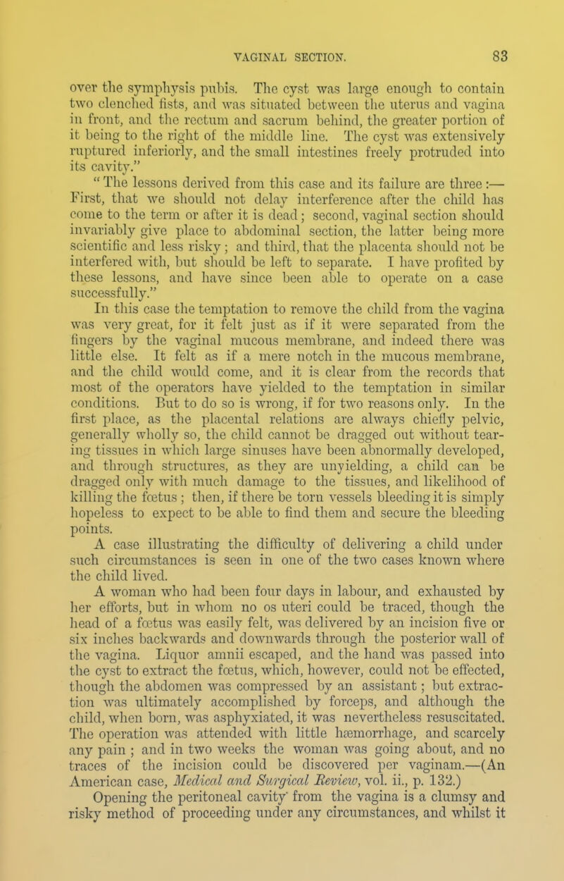 over the symphysis pubis. The cyst was large enough to contain two clonchod fists, and was situated between tlic uterus and vagina in front, and the rectum and sacrum behind, the greater portion of it being to the right of the middle line. The cyst was extensively ruptured inferiorly, and the small intestines freely protruded into its cavity.  The lessons derived from this case and its failure are three :— First, that we should not delay interference after the child has come to the term or after it is dead; second, vaginal section should invariably give place to abdominal section, the latter being more scientific and less risky ; and third, that the placenta should not be interfered with, but should be left to separate. I have profited by these lessons, and have since been able to operate on a case successfully. In this case the temptation to remove the child from the vagina was very great, for it felt just as if it were separated from the fingers by the vaginal mucous membrane, and indeed there was little else. It felt as if a mere notch in the mucous membrane, and the child would come, and it is clear from the records that most of the operators have yielded to the temptation in similar conditions. But to do so is wrong, if for two reasons only. In the first place, as the placental relations are always chiefly pelvic, generally wholly so, the child cannot be dragged out without tear- ing tissues in whicli large sinuses have been abnormally developed, and through structures, as they are unyielding, a child can be dragged only with much damage to the tissues, and likelihood of killing the foetus ; then, if there be torn vessels bleeding it is simply hopeless to expect to be able to find them and secure the bleeding points. A case illustrating the difficulty of delivering a child under such circumstances is seen in one of the two cases known where the child lived. A woman who had been four days in labour, and exhausted by her efforts, but in whom no os uteri could be traced, though the head of a foetus was easily felt, was delivered by an incision five or six inches backwards and downwards through the posterior wall of the vagina. Liquor amnii escaped, and the hand was passed into the cyst to extract the foetus, which, however, could not be effected, though the abdomen was compressed by an assistant; but extrac- tion was ultimately accomplished by forceps, and although the cldld, when born, was asphyxiated, it was nevertheless resuscitated. The operation was attended with little htemorrhage, and scarcely any pain ; and in two weeks the woman was going about, and no traces of the incision could be discovered per vaginam.—(An American case. Medical and Surgical Review, vol. ii., p. 132.) Opening the peritoneal cavity' from the vagina is a clumsy and risky method of proceeding under any circumstances, and whilst it