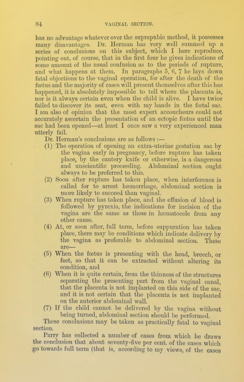 has no advantage whatever over the suprapubic method, it possesses many disavautnges. Dr. Herman has very well summed up a series of conclusions on this subject, which I here reproduce, pointing out, of course, that in the first four he gives indications of some amount of the usual confusion as to the periods of rupture, and what happens at them. In paragraphs 5, 6, 7 he lays down fatal objections to the vaginal operation, for after the death of tlie foetus and the majority of cases will present themselves after tliis has happened, it is absolutely impossible to tell where the placenta is, nor is it always certain even when the child is alive. I have twice failed to discover its seat, even with my liands in the fcetal sac. I am also of opinion that the most expert accoucheurs could not accurately ascertain the presentation of an ectopic foetus until the sac had been opened—at least I once saw a very experienced man utterly fail. Dr. Herman's conclusions are as follows :— (1) The operation of opening an extra-uterine gestation sac by the vagina early in pregnancy, before rupture has taken place, by the cautery knife or otherwise, is a dangerous and unscientific proceeding. Abdominal section ought always to be preferred to this. (2) Soon after rupture has taken place, when interference is called for to arrest haemorrhage, abdominal section is more likely to succeed than vaginal. (3) When rupture has taken place, and tlie effusion of blood is followed by pyrexia, the indications for incision of the vagina are the same as those in haematocele from any other cause. (4) At, or soon after, full term, before suppuration has taken place, there may be conditions which indicate delivery by the vagina as preferable to abdominal section. These are— (5) When the foetus is presenting with the head, breech, or feet, so that it can be extracted witliout altering its condition, and (6) When it is quite certain, from the thinness of the structures separating the presenting part from the vaginal canal, that the placenta is not implanted on this side of the sac, and it is not certain that the placenta is not implanted on the anterior abdominal wall. (7) If the child cannot be delivered by the vagina without being turned, abdominal section should be performed. These conclusions may be taken as practically fatal to vaginal section. Parry has collected a number of cases from which he draws the conclusion that about seventy-five per cent, of the cases which go towards full term (that is, according to my views, of the cases