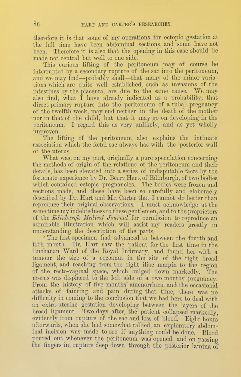 tlierefore it is that some of my operations for ectopic gestation at the full time liave been abdominal sections, and some have not been. Therefore it is also that the opening in this case should be made not central but well to one side. This curious lifting of the peritoneum may of course be interrupted by a secondary rupture of the sac into the peritoneum, and we may find—probably sliall—that many of the minor varia- tions which are quite well established, such as invasions of the intestines by the placenta, are due to the same cause. AVe may also find, what I have already indicated as a probability, that direct primary rupture into the peritoneum of a tubal pregnancy of the twelftli week, may end neither in the death of the mother nor in that of the child, but that it may go on developing in the peritoneum. I regard this as very unlikely, and as yet wholly unproven. The lifting of the peritoneum also explains the intimate association which the fcotal sac always has with the posterior wall of the uterus. What was, on my part, originally a pure speculation concerning tlie methods of origin of the relations of the ]ieritoneum and their details, has been elevated into a series of indisputable facts by the fortunate experience by Dr. Berry Hart, of Edinburgh, of two 1)odies which contained ectopic pregnancies. The bodies were frozen and sections made, and these have been so carefully and elaboraely described by Dr. Hart and Mr. Carter that I cannot do l^etter than reproduce their original observations. I must acknowledge at the same time my indebtedness to these gentlemen, and to the proprietors of the Edinhurgh Medical Journal for permission to reproduce an admirable illustration Avhich will assist my readers greatly in understanding the description of the parts.  The first specimen had advanced to between the fourth and fifth month. Dr. Hart saw the patient for the first time in the Buchanan Ward of the Eoyal Infirmary, and found her with a tumour the size of a cocoanut in the site of the right broad ligament, and reaching from the right iliac margin to the region of the recto-vaginal space, which bulged down markedly. The uterus was displaced to the left side of a two months' pregnancy. From the history of five months' amenorrhoea, and the occasional attacks of fainting and pain during that time, there was no difficulty in coming to the conclusion that we had here to deal with an extra-uterine gestation developing between the layers of the broad ligament. Two days after, the patient collapsed markedly, evidently from rupture of the sac and loss of blood. Eight hours afterwards, when she had somewhat rallied, an exploratory abdom- inal incision was made to see if anything could be done. Blood poured out whenever the peritoneum was opened, and on passino- the fingers in, rupture deep down through the posterior lamina of