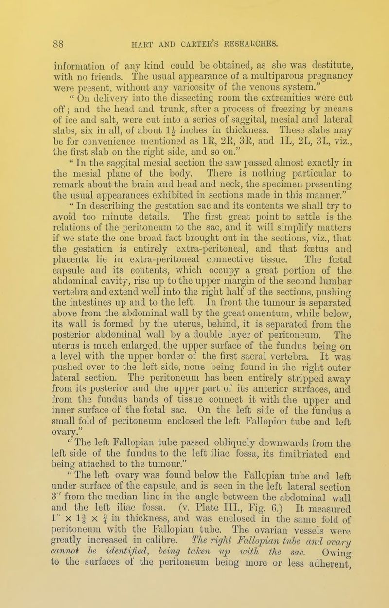 information of any kind could be obtained, as she was destitute, with no friends. The usual appearance of a multiparous pregnancy were present, without any varicosity of the venous system, On delivery into the dissecting room the extremities were cut off; and the head and trunk, after a process of freezing by means of ice and salt, were cut into a series of saggital, mesial and lateral slabs, six in all, of about inches in thickness. These slabs may be for convenience mentioned as IR, 2R., 3R, and IL, 2L, 3L, viz., the first slab on the right side, and so on. In the saggital mesial section the saw passed almost exactly in the mesial plane of the body. There is nothing particular to remark about the brain and head and neck, the specimen presenting the usual appearances exhibited in sections made in this manner. In describing the gestation sac and its contents we shall try to avoid too minute details. The first great point to settle is the relations of the peritoneum to the sac, and it will simplify matters if we state the one broad fact brought out in the sections, viz., that the gestation is entirely extra-peritoneal, and that foetus and placenta lie in extra-peritoneal connective tissue. The foetal capsule and its contents, which occupy a great portion of the abdominal cavity, rise up to the upper margin of the second lumbar vertebra and extend well into the right half of the sections, pushing the intestines up and to the left. In front the tumour is sejDarated above from the abdominal wall by the great omentum, while below, its wall is formed by the uterus, behind, it is separated from the posterior abdominal wall by a double layer of peritoneum. The uterus is much enlarged, the upper surface of the fundus being on a level with the upper border of the first sacral vertebra. It was pushed over to the left side, none being found in the right outer lateral section. The peritoneum has been entirely stripped away from its posterior and the upper part of its anterior surfaces, and from the fundus bands of tissue connect it with the upper and inner surface of the foetal sac. On the left side of the fundus a small fold of peritoneum enclosed the left Fallopion tube and left ovary. The left Fallopian tube passed obliquely downwards from the left side of the fundus to the left iliac fossa, its fimibriated end being attached to the tumour, The left ovary was found below the Fallopian tube and left under surface of the capsule, and is seen in the left lateral section 3 from the median line in the angle between the abdominal wall and the left iliac fossa, (v. Plate III., Fig. 6.) It measured 1 X 1§ X f in thickness, and was enclosed in the same fold of peritoneum with the Fallopian tube. The ovarian vessels were greatly increased in calibre. The rigid Fallopian luhe and ovary cannot he identified, being taken iqy urith, the sac. Owin<' to the surfaces of the peritoneum being more or less adherent,