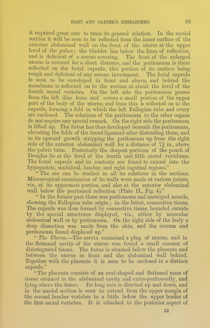 it required great care to trace its general relation. In the mesial section it will be seen to be reflected from the inner surface of the anterior abdominal wall on the front of tlie uterus at the upper level of the pubes; the bladder lies below the lines of reflection, and is deficient of a serous covering. The front of the enlarged uterus is covered for a short distance, and the peritoneum is there rellected on the foetal capsule, this portion of its surface being rough and deficient of any serous investment. The fa'tal capsule is seen to be enveloped in front and above, and behind the membrane is reflected on to the rectum at about the level of the fourth sacral vertebra. On the left side the peritoneum passes from the left iliac fossa and covers a small portion of the upper part of the body of the uterus, and from this is reflected on to the capsule, forming a fold in which the left Fallopian tube and ovary are enclosed. The relations of the peritoneum to the other organs do not require any special remark. On the right side the peritoneum is lifted up. The fcetus has thus developed beneath the peritoneum, elevating the folds of the broad ligament after distending them, and in its upward growth stripping the peritoneum up from the right side of the anterior abdominal wall for a distance of 7| in., above the pelvic brim. Posteriorly the deepest portions of the pouch of Douglas lie at the level of the fourth and fifth sacral vertebrase. The ftxital capsule and its contents are found to extend into the hypogastric, umbilical, lumbar, and right inguinal regions.  The sac can be studied in all its relations in the sections. Microscopical examination of its walls were made at various points, viz., at its uppermost portion, and also at the anterior abdominal wall below the peritoneal reflection (Plate II., Fig. 4).  In the former part there was peritoneum and unstriped muscle, showing the Fallopian tube origin ; in the latter, connective tissue. The capsule was thus formed by connective tissue, bounded outside by the special structures displayed, viz., either by muscular abdominal wall or by peritoneum. On the right side of the body a deep dissection was made from the skin, and the coecum and peritoneum found displaced up.  The Uterus.—The cervix contained a plug of mucus, and in the flattened cavity of the uterus was found a small amount of disintegrated tissue. The foetus is situated below the placenta and between the uterus in front and the abdominal wall behind. Together with the placenta it is seen to be enclosed in a distinct capsule.  The placenta consists of an oval-shaped and flattened mass of tissue situated in the abdominal cavity and extra-peritoneally, and lying above the foetus. Its long axis is directed up and down, and in the mesial section is seen to extend from the upper margin of the second lumbar vertebra to a little below the upper border of the first sacral vertebra. It is attached to the posterior aspect of 12