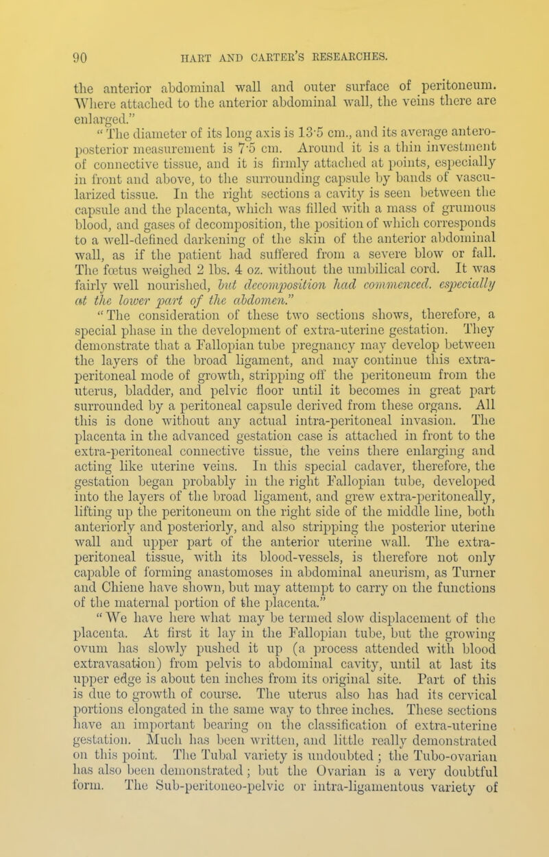 the anterior abdominal wall and outer surface of peritoneum. Where attached to the anterior abdominal wall, the veins there are enlarged.  The diameter of its long axis is 13-5 cm., and its average antero- posterior measurement is 7'5 cm. Around it is a thin investment of connective tissue, and it is firnily attached at points, especially in front and above, to the surrounding capsule by bands of vascu- larized tissue. In the right sections a cavity is seen between the capsule and the placenta, whicli was filled with a mass of grumous blood, and gases of decomposition, the position of whicli corresponds to a well-defined darkening of the skin of the anterior abdominal wall, as if the patient had suffered from a severe blow or fall. The foetus weighed 2 lbs. 4 oz. without the umbilical cord. It was fairly well nourished, hut clccom])osition had commenced. esiKCudly at the lower part of the abdomen. The consideration of these two sections shows, therefore, a special phase in the development of extra-uterine gestation. They demonstrate that a Fallopian tube pregnancy may develop between the layers of the broad ligament, and may continue this extra- peritoneal mode of growth, stripping off the peritoneum from the uterus, bladder, and pelvic floor until it becomes in great part surrounded by a peritoneal capsule derived from these organs. All this is done without any actual intra-peritoneal invasion. The placenta in the advanced gestation case is attached in front to the extra-peritoneal connective tissue, the veins there enlarging and acting like uterine veins. In this special cadaver, therefore, the gestation began probably in the right Fallopian tube, developed into the layers of the broad ligament, and grew extra-peritoneally, lifting up the peritoneum on the right side of the middle line, both anteriorly and posteriorly, and also stripping the posterior uterine wall and upper part of the anterior uterine wall. The extra- peritoneal tissue, with its blood-vessels, is therefore not only capable of forming anastomoses in abdominal aneurism, as Turner and Chiene have shown, but may attempt to carry on the functions of the maternal portion of the placenta.  We have liere what may be termed slow displacement of tlie placenta. At first it lay in the Fallopian tube, but the growing ovum has slowly pushed it up (a process attended with blood extravasation) from pelvis to aljdominal cavity, until at last its upper edge is about ten inches from its original site. Part of this is due to growth of course. The uterus also has had its cervical portions elongated in the same way to three inches. These sections have an important bearing on the classification of extra-uterine gestation. AIucli has been written, and little really demonstrated on this point. The Tubal variety is undoubted ; the Tubo-ovarian has also been demonstrated; but the Ovarian is a very doubtful form. The Sub-peritoneo-pelvic or intra-ligamentous variety of