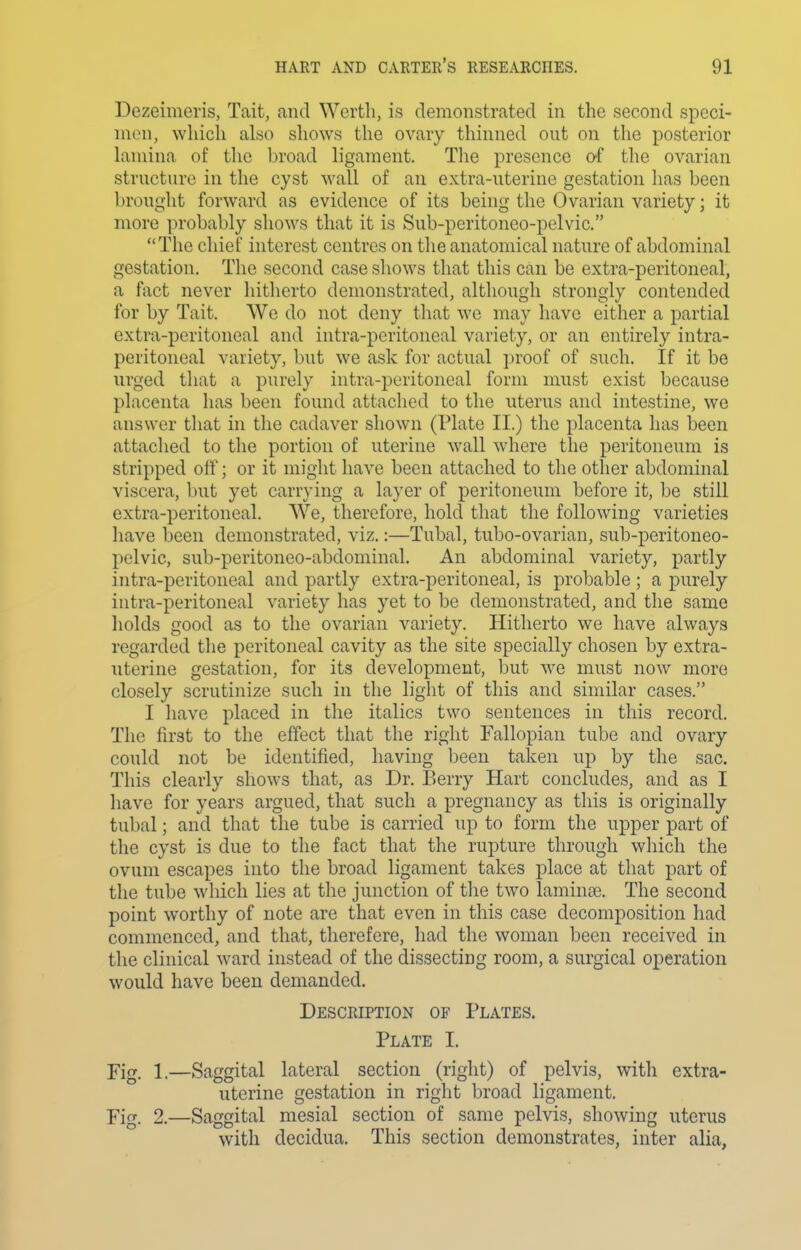 Dezeimeris, Tait, and Worth, is demonstrated in the second spcci- nion, which also shows the ovary thinned out on the posterior lamina of the broad ligament. The presence o-f the ovarian structure in the cyst wall of an extra-uterine gestation has been l)rought forward as evidence of its being the Ovarian variety; it more probably shows that it is Sub-pcritoneo-pelvic. The chief interest centres on the anatomical nature of abdominal gestation. The second case shows that this can be extra-peritoneal, a fact never hitherto demonstrated, although strongly contended for by Tait. We do not deny that we may have either a partial extra-peritoneal and intra-peritoneal variety, or an entirely intra- peritoneal variety, but we ask for actual proof of such. If it be urged that a purely intra-peritoneal form must exist because placenta has been found attached to the uterus and intestine, we answer that in the cadaver shown (Plate II.) the placenta has been attached to the portion of uterine Avail where the peritoneum is stripped oiY; or it might have been attached to the other abdominal viscera, but yet carrying a layer of peritoneum before it, be still extra-peritoneal. We, therefore, hold that the following varieties liave been demonstrated, viz.:—Tubal, tubo-ovarian, sub-peritoneo- pelvic, sub-peritoneo-abdominal. An abdominal variety, partly intra-peritoneal and partly extra-peritoneal, is probable ; a purely intra-peritoneal variety has yet to be demonstrated, and the same liolds good as to the ovarian variety. Hitherto we have always regarded the peritoneal cavity as the site specially chosen by extra- uterine gestation, for its development, but we must now more closely scrutinize such in the light of this and similar cases. I have placed in the italics two sentences in this record. The first to the effect that the right Fallopian tube and ovary could not be identified, having been taken up by the sac. This clearly shows that, as Dr. Berry Hart concludes, and as I have for years argued, that such a pregnancy as this is originally tubal; and that the tube is carried up to form the upper part of the cyst is due to the fact that the rupture through which the ovum escapes into the broad ligament takes place at that part of the tube which lies at the junction of tlie two laminae. The second point worthy of note are that even in this case decomposition had commenced, and that, therefore, had the woman been received in the clinical ward instead of the dissecting room, a surgical operation would have been demanded. Description of Plates. Plate I. Fig. 1.—Saggital lateral section (right) of pelvis, with extra- uterine gestation in right broad ligament. Fig, 2.—Saggital mesial section of same pelvis, showing uterus with decidua. This section demonstrates, inter alia.