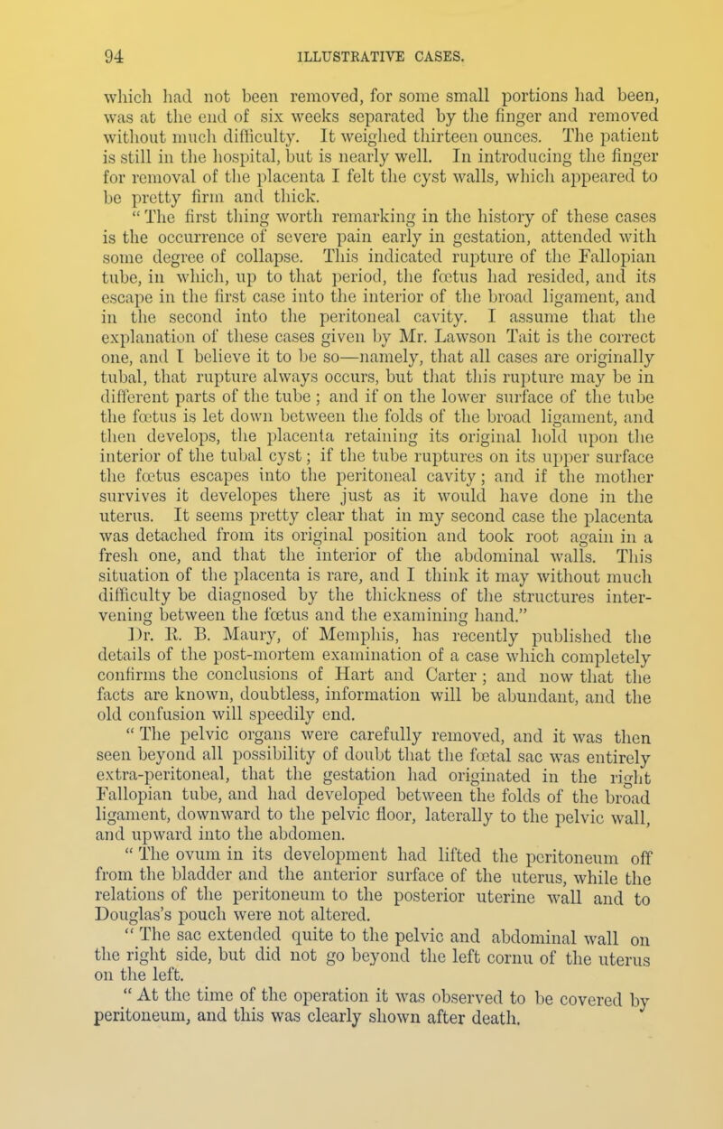 which had not been removed, for some small portions had been, was at the end of six weeks separated by tlie finger and removed witliout mucli difficulty. It weighed thirteen ounces. The patient is still in the hospital, but is nearly well. In introducing the finger for removal of the placenta I felt the cyst walls, which appeared to be pretty firm and thick.  The first thing worth remarking in the history of these cases is the occurrence of severe pain early in gestation, attended with some degree of collapse. This indicated rupture of the Fallopian tube, in which, up to that period, the fcctus had resided, and its escape in the first case into the interior of the broad ligament, and in the second into the peritoneal cavity. I assume that the explanation of these cases given by Mr. Lawson Tait is the correct one, and I believe it to be so—namely, that all cases are originally tubal, that rupture always occurs, but that this rupture may be in different parts of the tube ; and if on the lower surface of the tube the foetus is let down between the folds of the broad ligament, and then develops, the placenta retaining its original hold upon the interior of the tubal cyst; if the tube ruptures on its upper surface the foetus escapes into the peritoneal cavity; and if the mother survives it developes there just as it would have done in the uterus. It seems pretty clear that in my second case the placenta was detached from its original position and took root again in a fresli one, and that the interior of the abdominal walls. This situation of the placenta is rare, and I think it may without much difficulty be diagnosed by the thickness of the structures inter- vening between the foetus and the examining hand. Dr. K. B. Maury, of Memphis, has recently published the details of the post-mortem examination of a case wliich completely confirms the conclusions of Hart and Carter ; and now that the facts are known, doubtless, information will be abundant, and the old confusion will speedily end.  The pelvic organs were carefully removed, and it was then seen beyond all possibility of doubt that the foetal sac was entirely extra-peritoneal, that the gestation had originated in the rifht Fallopian tube, and had developed between the folds of the broad ligament, downward to the pelvic floor, laterally to the pelvic wall, and upward into the abdomen.  The ovum in its development had lifted the peritoneum off from the bladder and the anterior surface of the uterus, while the relations of the peritoneum to the posterior uterine wall and to Douglas's pouch were not altered.  The sac extended quite to the pelvic and abdominal wall on the right side, but did not go beyond the left cornu of the uterus on tlie left.  At the time of the operation it was observed to be covered by peritoneum, and this was clearly shown after death.
