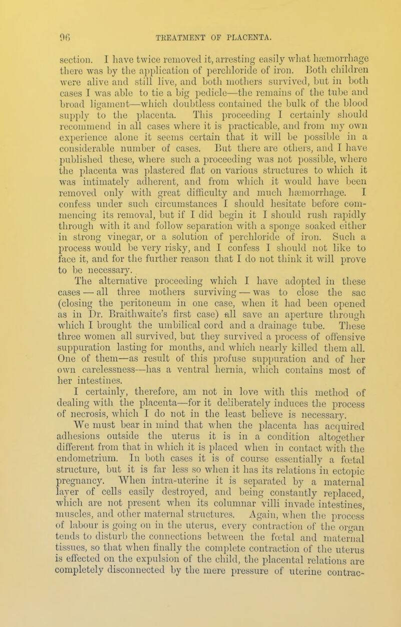 section. I have twice removed it, arresting easily wliat Iia:'niorrhage there was by the application of perchloride of iron. Both children were alive and still live, and both mothers survived, but in both cases I was able to tie a big pedicle—the remains of the tube and broad ligament—which doubtless contained the bulk of the blood sn})ply to the i)laconta. This proceeding I certainly should reconuneiid in all cases where it is practicable, and from my own experience alone it seems certain that it will be possible in a considerable number of cases. 13ut there arc others, and I have published these, where such a proceeding was not possible, where the i)lacenta was plastered flat on various structures to which it was intimately adherent, and from which it would have been removed only with great difficulty and much ha;morrhage. I confess under such circumstances I should hesitate before com- mencing its removal, but if I did begin it I should rush rapidly through with it and follow separation with a sponge soaked either in strong vinegar, or a solution of perchloride of iron. Such a process would be very risky, and I confess I should not like to face it, and for the further reason that I do not think it will prove to be necessary. The alternative proceeding which I have adopted in these cases — all three mothers surviving — was to close the sac (closing the peritoneum in one case, when it had been opened as in Dr. Braithwaite's first case) fill save an aperture through which I brought the umbilical cord and a drainage tube. These three women all survived, but they survived a process of offensive suppuration lasting for months, and which nearly killed them all. One of them—as result of this profuse suppuration and of her own carelessness—has a ventral hernia, which contains most of her intestines. I certainly, therefore, am not in love Math this method of dealing with the placenta—for it deliberately induces the process of necrosis, which I do not in the least believe is necessar}'. We must bear in mind that when the placenta has ac(iuired adhesions outside the uterus it is in a condition altogether different from that in which it is placed when in contact with the endometrium. In both cases it is of course essentially a fcetal structure, but it is far less so when it has its relations in ectopic pregnancy. When intra-uterine it is separated by a maternal layer of cells easily destroyed, and being constantly replaced, which are not present when its columnar villi invade intestines nuiscles, and other maternal structures. Again, M'hen the process of labour is going on in the uterus, every contraction of the organ tends to disturb the comiections l)etween the fcetal and maternal tissues, so that when finally the complete contraction of the uterus is effected on the expulsion of the child, the placental relations are completely disconnected by the mere pressure of uterine contrac-