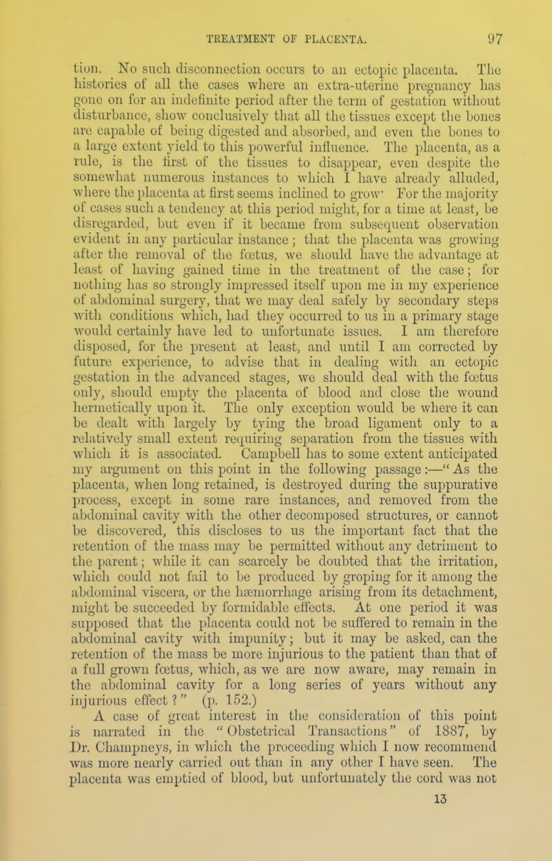 liuii. No such disconnection occurs to an ectopic placenta. The histories of all the cases where an extra-uterine pregnancy has gone on for an indefinite period after the term of gestation without disturbance, show conclusively that all the tissues except the Loncs are capable of being digested and absorbed, and even the bones to a large extent yield to this powerful influence. The placenta, as a rule, is the first of the tissues to disappear, even despite the somewhat numerous instances to which I have already alluded, where the placenta at first seems inclined to grow For the majority of cases such a tendency at this period might, for a time at least, be disregarded, but even if it became from subsequent observation evident in any particular instance ; that the placenta was growing after the removal of the foetus, we should have the advantage at least of having gained time in the treatment of the case; for nothing has so strongly impressed itself upon me in my experience of abdominal surgery, that we may deal safely by secondary steps with conditions which, had they occurred to us in a primary stage would certainly have led to unfortunate issues. I am therefore disposed, for the present at least, and until I am corrected by future experience, to advise that in dealing with an ectopic gestation in the advanced stages, we should deal with the foetus only, should empty the placenta of blood and close the wound hermetically upon it. The only exception would be where it can be dealt with largely by tying the broad ligament only to a relatively small extent requiring separation from the tissues with which it is associated. Campbell has to some extent anticipated my argument on this point in the following passage:— As the placenta, when long retained, is destroyed during the suppurative process, except in some rare instances, and removed from the abdominal cavity with the other decomposed structures, or cannot be discovered, this discloses to us the important fact that the retention of the mass may be permitted without any detriment to the parent; while it can scarcely be doubted that the irritation, which could not fail to be produced by groping for it among the abdominal viscera, or the haemorrhage arising from its detachment, might be succeeded by formidable effects. At one period it was supposed that the placenta could not be suffered to remain in the abdominal cavity with impunity; but it may be asked, can the retention of the mass be more injurious to the patient than that of a full grown foetus, wdiich, as we are now aware, may remain in the abdominal cavity for a long series of years without any injurious effect ? (p. 1.52.) A case of great interest in the consideration of this point is narrated in the Obstetrical Transactions of 1887, by Dr. Champneys, in which the proceeding which I now recommend was more nearly carried out than in any other I have seen. The placenta was emptied of blood, but unfortunately the cord was not 13