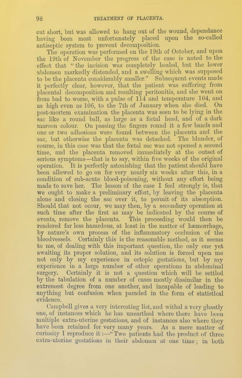 cut sliort, but was allowed to hang out of the wound, depeiidance having been most unfortunately placed upon the so-called antiseptic system to prevent decomposition. The operation was performed on the 19th of October, and upon the 19th of November the progress of the case is noted to the effect that the incision was completely healed, but the lower abdomen markedly distended, and a swelling which was supposed to be the placenta considerably smaller. Subsequent events made it perfectly clear, however, that tlie patient was suffering from placental decomposition and resulting peritonitis, and she went on from bad to worse, with a pulse of 114 and temperature 104, and as high even as 106, to the 7th of January when she died. On post-mortem examination the placenta was seen to be lying in tlie sac like a round ball, as large as a foetal head, and of a dark maroon colour. On passing the fingers round it a few bands and one or two adhesions were found between the placenta and the sac, but otherwise the placenta was detached. The blunder, of course, in this case was that the foital sac was not opened a second time, and the placenta removed immediately at the outset of serious symptoms—that is to say, within five weeks of the original operation. It is perfectly astonishing that the patient should have been allowed to go on for very nearly six weeks after this, in a condition of sub-acute blood-poisoning, without any effort being made to save her. The lesson of the case I feel strongly is, that we ought to make a preliminary effort, by leaving the placenta alone and closing the sac over it, to permit of its absorption. Should that not occur, we may then, by a secondary operation at such time after the first as may be indicated by the course of events, remove the placenta. This proceeding would then be rendered far less hazardous, at least in the matter of haemorrhage, by nature's own process of the inflammatory occlusion of the bloodvessels. Certainly this is the reasonable method, as it seems to me, of dealing with this important question, the only one yet awaiting its proper solution, and its solution is forced upon me not only by my experience in ectopic gestations, but by my experience in a large number of other operations in abdominal surgery. Certainly it is not a question which will be settled by the tabulation of a number of cases mostly dissimilar in the extreniest degree from one another, and incapable of leading to anything but confusion when paraded in the form of statistical evidence. Campbell gives a very interesting list, and withal a very ghastly one, of instances which he has unearthed where there have been multiple extra-uterine gestations, and of instances also where they have been retained for very many years. As a mere matter of curiosity I reproduce it:— Two patients had the product of three extra-uterine gestations in their abdomen at one time ; in both
