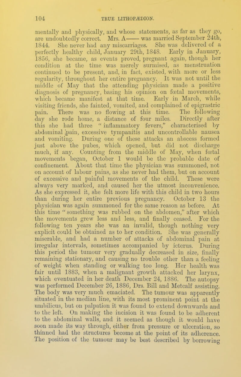 mentally and physically, and whose statements, as far as they go, are undoubtedly correct. Mrs. A was married September 24th, 1844. She never had any miscarriages. She was delivered of a perfectly healthy child, January 29th, 1848. Early in January, 185G, she became, as events proved, pregnant again, though her condition at the time was merely surmised, as menstruation continued to be present, and, in fact, existed, with more or less regularity, throughout her entire pregnancy. It was not until the middle of May that the attending physician made a positive diagnosis of pregnancy, basing his opinion on foetal movements, which became manifest at that time. Early in IMarcli, while visiting friends, she fainted, vomited, and complained of epigrastric pain. There was no flowing at this time. The following day she rode home, a distance of four miles. Directly after this she had three  inflammatory fevers, characterised by abdominal [pain, excessive tympanitis and uncontrollable nausea and vomiting. During one of these attacks an abscess formed just above the pubes, which opened, but did not discharge much, if any. Counting from the middle of May, when foetal movements began, October 1 would be the probable date of confinement. About that time the physician was summoned, not on account of labour pains, as she never had them, but on account of excessive and painful movements of the child. These were always very marked, and caused her the utmost inconvenience. As she expressed it, she felt more life with this child in two hours than during her entire previous pregnancy. October 13 the physician was again summoned for the same reason as before. At this time  something was rubbed on the abdomen, after which the movements grew less and less, and finally ceased. For the following ten years she was an invalid, though nothing very explicit could be obtained as to her condition. She was generally miserable, and had a number of attacks of abdominal pain at irregular intervals, sometimes accompanied by icterus. During this period the tumour very gradually decreased in size, finally remaining stationary, and causing no trouble other than a feeling of weight when standing or walking too long. Her health was fair until 1883, when a malignant growth attacked her larynx, which eventuated in her death December 24, 1886. The autopsy was performed December 26, 1886, Drs. Bill and Metcalf assisting. The body was very much emaciated. The tumour was apparently situated in the median line, with its most prominent point at the umbilicus, but on palpation it was found to extend downwards and to the left. On making the incision it was found to be adherent to the abdominal walls, and it seemed as though it would have soon made its way through, either from pressure or ulceration, so thinned had the structures become at the point of its adherence. The position of the tumour may be best described by borrowing