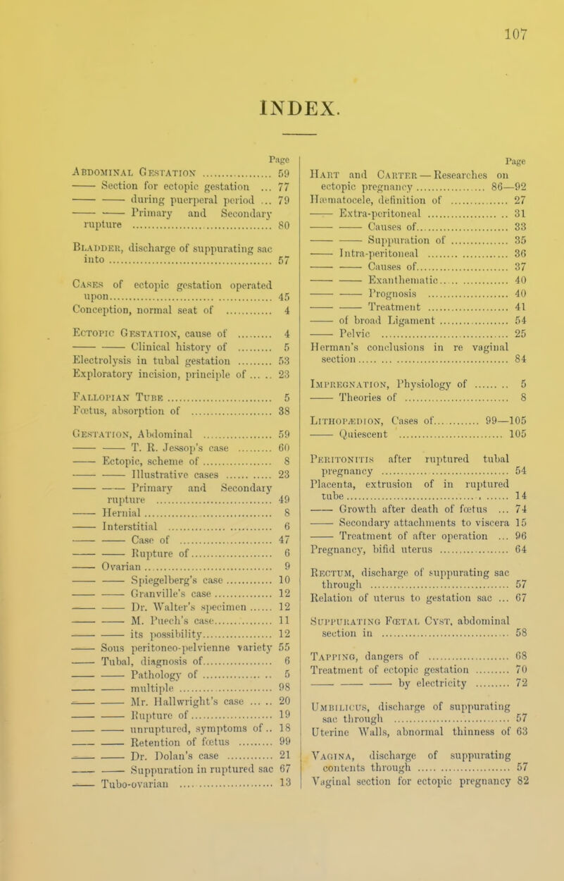 INDEX. Page Abdominal Gestatiox 59 Section for ectopic gestation ... 77 during puerperal period ... 79 Priniar}' and Secondarj- rupture 80 Bladder, di.scharge of .suppurating sac into 57 Cases of ectojiic gestation operated upon 45 Conception, normal seat of 4 Ectopic Ge.station-, cause of 4 Clinical history of 5 Electrolysis in tubal gestation 53 Exploratory incision, principle of 23 Falloi'ian Tube 5 Foetus, absorption of 38 Gestation, Abdominal 59 T. R. Jessop's case 60 Ectopic, scheme of 8 Illustrative cases 23 Primary and Secondary rupture 49 Hernial 8 Interstitial 6 Case of 47 Iiupture of 6 Ovarian .. 9 .Spiegelberg's case 10 Granville's case 12 Dr. Walter's specimen 12 M. Pupch's case 11 its po.ssibility 12 Sous peritoneo-pelvienne variety 55 Tubal, diagnosis of 6 Pathology of 5 multiple 98 Mr. Hallvvright's case 20 I!ui)ture of 19 unruptured, .symptoms of.. 18 Retention of fcctus 99 _ Dr. Dolan's case 21 Suppuration in ruptured sac 67 Tubo-ovurian 13 Page Hart and Carter — Researches on ectopic pregnancy 86—92 ITaimatocele, definition of 27 —— Extra-peritoneal 31 Causes of 33 Sujipnration of 35 Intra-peritoneal 36 Cau.ses of 37 Exantheniatic.. 40 Proguo.sis 40 Treatment 41 of broad Ligament 54 Pelvic 25 Herman's conclusions in re vaginal .section 84 Imi'UEgxation, Physiology of 5 Theories of 8 LiTHOPyi':DiON, Ca.ses of... 99—105 Quiescent 105 Peritonitis after ruptured tubal pregnancy 54 Placenta, extru.sion of in ruptured tube 14 Growth after death of foetus ... 74 Secondary attachments to viscera 15 Treatment of after operation ... 96 Pregnancy, bifid uterus 64 Rectum, discharge of .'•uppurating sac through 57 Relation of uterus to gestation sac ... 67 SiTi'i'UiiATiNG F(ETAi, Cyst. abdominal section in 58 T.vrriNO, dangers of 68 Treatment of ectopic ge.station 70 by electricity 72 Umbilicus, di.scharge of suppurating sac through 67 Uterine Walls, abnormal thinness of 63 Vagina, di.scharge of suppurating contents through 57 Vaginal section for ectopic pregnancy 82