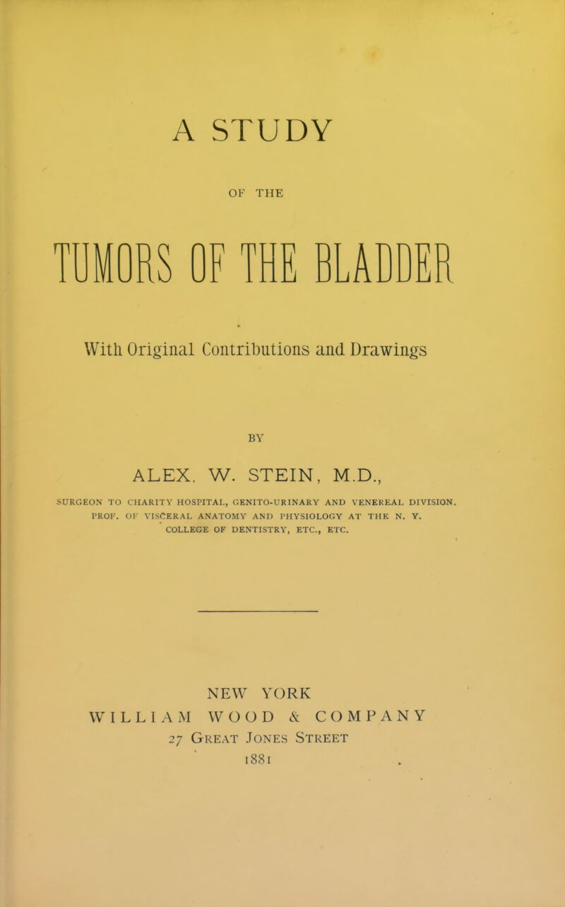 A STUDY OF THE MORS OF THE BLADDER With Original Contributions and Drawings BY ALEX. W. STEIN, M.D., ■SURGEON TO CHARITY HOSPITAL, GENITO-URINARY AND VENEREAL DIVISION. PROF. OF VISCERAL ANATOMY AND PHYSIOLOGY AT THE N. Y. COLLEGE OF DENTISTRY, ETC., ETC. NEW YORK WILLIAM WOOD & COMPANY 27 Great Jones Street 1881