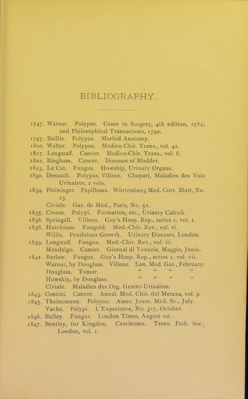 BIBLIOGRAPHY. 1747. Warner. Polypus. Cases in Surgery, 4th edition, 1784; and Philosophical Transactions, 1790. 1797. Baillie. Polypus. Morbid Anatomy. 1800. Walter. Polypus. Medico-Chir. Trans., vol. 41. 1817. Langstaff. Cancer. Medico-Chir. Trans., vol. 8. 1822. Bingham. Cancer. Diseases of Bladder. 1823. Le Cat. Fungus. Howship, Urinary Organs. 1S30. Dessault. Polypus, Villous. Chopart, Maladies des Vois Urinaires, 2 vols. 1834. Pleininger. Papilloma. Wurtemberg Med. Corr. Blatt, No. 23- Civiale. Gaz. de Med., Paris, No. 52. 1835. Crosse. Polypi. Formation, etc., Urinary Calculi. 1836. Springall. Villous. Guy's Hosp. Rep., series 1, vol. 1. 1838. Hutchison. Fungoid. Med.-Chir. Rev., vol. vi. Willis. Pendulous Growth. Urinary Diseases, London. 1839. Langstaff. Fungus. Med.-Chir. Rev., vol. iii. Mendalgo. Cancer. Giornal di Venezia, Maggio, Junio. 1842. Barlow. Fungus. Guy's Hosp. Rep., series 1, vol. vii. Warner, by Douglass. Villous. Lon. Med. Gaz., February. Douglass. Tumor. Howship, by Douglass. Civiale. Maladies des Org. Genito-Urinaires. 843. Contini. Cancer. Annal. Med. Chir. del Metaxa, vol. 9. 845. Theinemann. Polypus. Amer. Journ. Med. Sc., July. Vache. Polypi. L'Experience, No. 327, October. 846. Bulley. Fungus. London Times, August 1st. 847. Bentley, for Kingdon. Carcinoma. Trans. Path. Soc.? London, vol. r.
