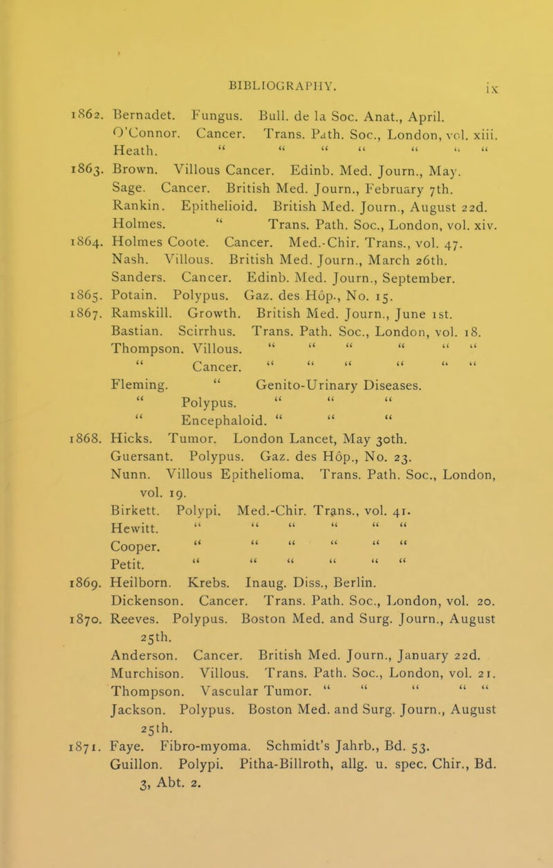 ix; 862. Bernadet. Fungus. Bull, de la Soc. Anat., April. O'Connor. Cancer. Trans. Path. Soc, London, vol. xiii. Heath.      « 863. Brown. Villous Cancer. Edinb. Med. Journ., May. Sage. Cancer. British Med. Journ., February 7th. Rankin. Epithelioid. British Med. Journ., August 22d. Holmes.  Trans. Path. Soc, London, vol. xiv. 864. Holmes Coote. Cancer. Med.-Chir. Trans., vol. 47. Nash. Villous. British Med. Journ., March 26th. Sanders. Cancer. Edinb. Med. Journ., September. 865. Potain. Polypus. Gaz. des Hop., No. 15. 867. Ramskill. Growth. British Med. Journ., June 1st. Bastian. Scirrhus. Trans. Path. Soc, London, vol. 18. Thompson. Villous.  «     Cancer.     *  Fleming.  Genito-Urinary Diseases. Polypus. Encephaloid.  868. Hicks. Tumor. London Lancet, May 30th. Guersant. Polypus. Gaz. des Hop., No. 23. Nunn. Villous Epithelioma. Trans. Path. Soc, London, vol. 19. Birkett. Polypi. Med.-Chir. Trans., vol. 41. Hewitt.       Cooper. *      Petit.       869. Heilborn. Krebs. Inaug. Diss., Berlin. Dickenson. Cancer. Trans. Path. Soc, London, vol. 20. 870. Reeves. Polypus. Boston Med. and Surg. Journ., August 25th. Anderson. Cancer. British Med. Journ., January 22d. Murchison. Villous. Trans. Path. Soc, London, vol. 21. Thompson. Vascular Tumor.      Jackson. Polypus. Boston Med. and Surg. Journ., August 25th. 871. Faye. Fibro-myoma. Schmidt's Jahrb., Bd. 53. Guillon. Polypi. Pitha-Billroth, allg. u. spec. Chir., Bd. 3, Abt. 2.