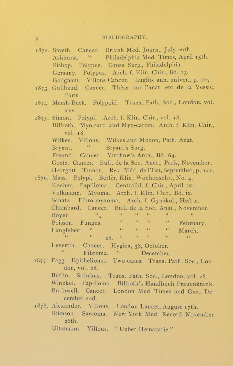 1872. Smyth. Cancer. British Med. Journ., July 20th. Ashhurst.  Philadelphia Med. Times, April 15th. Bishop. Polypus. Gross' Surg., Philadelphia. Gersuny. Polypus. Arch. f. Klin. Chir., Bd. 13. Galignani. Villous Cancer. Luglio. ann. univer., p. 127. 1873. Guilhaud. Cancer. These sur l'anat. etc. de la Vessie, Paris. 1874. Marsh-Beck. Polypoid. Trans. Path. Soc, London, vol. xxv. 1875. Simon. Polypi. Arch. f. Klin. Chir., vol. 18. Billroth. Myo-sarc. and Myo-carcin. Arch. f. Klin. Chir., vol. 18 Wilkes. Villous. Wilkes and Moxon, Path. Anat. Bryant.  Bryant's Surg. Freund. Cancer. Virchow's Arch., Bd. 64. Goetz. Cancer. Bull, de la Soc. Anat., Paris, November. Herrgott. Tumor. Rev. Med. de l'Est, September, p. 141. 1876. Mass. Polypi. Berlin. Klin. Wochenschr., No. 4. Kocher. Papilloma. Centralbl. f. Chir., April 1st. Volkmann. Myoma. Arch. f. Klin. Chir., Bd. ix. Schatz. Fibro-myxoma. Arch. f. Gyniikol., Heft x. Chambard. Cancer. Bull, de la Soc. Anat., November. Boyer.    Poisson. Fungus.    February. Langlebert.      March. ' Levertin. Cancer. Hygiea, 38, October. Fibroma.  December. 1877. Fagg. Epithelioma. Two cases. Trans. Path. Soc, Lon- don, vol. 28. Butlin. Scirrhus. Trans. Path. Soc, London, vol. 28. Winckel. Papilloma. Billroth's Handbuch Frauenkrank. Brainwell. Cancer. London Med. Times and Gaz., De- cember 22d. 1878. Alexander. Villous. London Lancet, August 17th. Stimson. Sarcoma. New York Med. Record, November 26th. Ultzmann. Villous.  Ueber Hematurie.