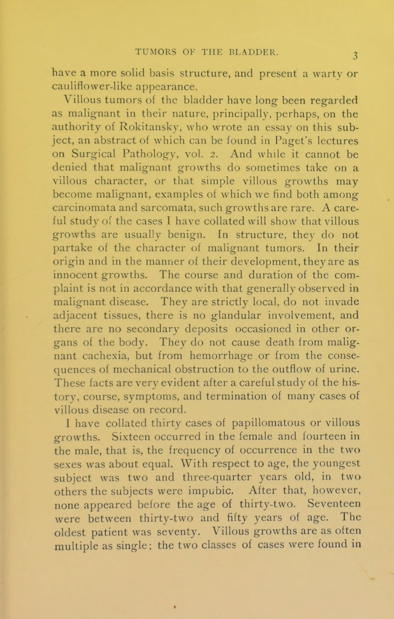 have a more solid basis structure, and present a warty or cauliflower-like appearance. Villous tumors of the bladder have long been regarded as malignant in their nature, principally, perhaps, on the authority of Rokitansky, who wrote an essay on this sub- ject, an abstract of which can be found in Paget's lectures on Surgical Pathology, vol. 2. And while it cannot be denied that malignant growths do sometimes take on a villous character, or that simple villous growths may become malignant, examples of which we find both among carcinomata and sarcomata, such growths are rare. A care- ful study of the cases I have collated will show that villous growths are usually benign. In structure, thev do not partake of the character of malignant tumors. In their origin and in the manner of their development, they are as innocent growths. The course and duration of the com- plaint is not in accordance with that generally observed in malignant disease. They are strictly local, do not invade adjacent tissues, there is no glandular involvement, and there are no secondary deposits occasioned in other or- gans of the body. They do not cause death from malig- nant cachexia, but from hemorrhage or from the conse- quences of mechanical obstruction to the outflow of urine. These facts are very evident after a careful study of the his- tory, course, symptoms, and termination of many cases of villous disease on record. 1 have collated thirty cases of papillomatous or villous growths. Sixteen occurred in the female and fourteen in the male, that is, the frequency of occurrence in the two sexes was about equal. With respect to age, the youngest subject was two and three-quarter years old, in two others the subjects were impubic. After that, however, none appeared before the age of thirty-two. Seventeen were between thirty-two and fifty years of age. The oldest patient was seventy. Villous growths are as often multiple as single; the two classes of cases were found in